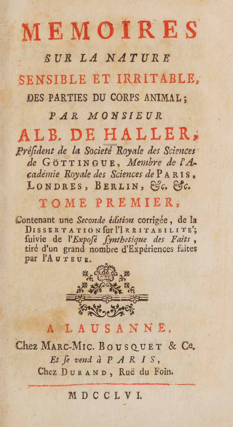 MEMOIRES SUR L4 NATURE SENSIBLE ET IRRITABLE, DES PARTIES DU CORPS ANIMAL ; PAR MONSIEUR ALP.DE HALLER»; Préfident de la Societé Royale des Sciences: de GórTINGUE, Membre de PA. cadémie Royale des Sciences de PARIS, LONDRES, BERLIN, Eÿe C9c. TOME PREMIER; Contenant une Secozde édition corrigée, de la DissEeRTATION Url IRRITABILITE; fuivie de lExpofé fymtbetique des Faits, tiré d'un grand nombre d'Expériences faites par l'Au r £v g. rF- ce MUT: o AUSANN NE, Chez MAnc-Mic. BovsovET &amp; Ce, Et je vend à PARIS, Chez Um Rué du Foin. d m per nt MDCCLVL RES E