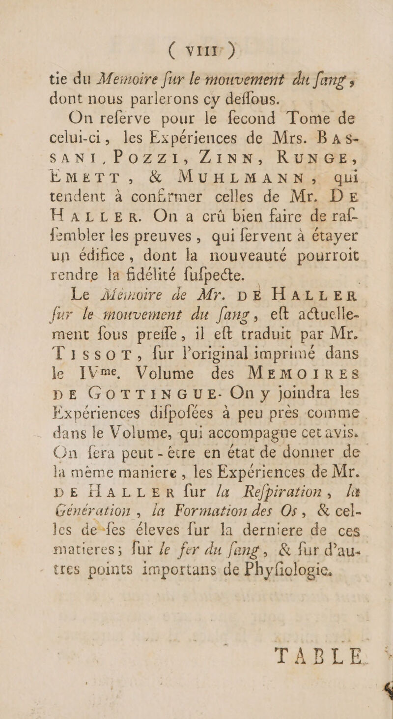 ( vri) tie du Meinoire fur le mouvement du [aug , dont nous parlerons cy deflous. On referve pour le fecond Tome de celui-ci, les Expériences de Mrs. B A s- SANI,Pozzi, ZiNN, RUNGE, EMETT, &amp; MUHLMANN; qui tendent à con£rmer celles de Mr. DE HALLER. On a crû bien faire de raf- {zmbler les preuves, qui fervent à étayer un édifice, dont la nouveauté pourroit rendre la fidélité fufpecte. | Le Aíéázoire de Mr. DE HALLER fur le mouvement du fans, eft acuclle- ment fous preife, il eft traduit par Mr. Tisso®r, fur l'original imprimé dans le IVme, Volume des MEMOIRES DE GOTTINGU E- On y joindra les Expériences difpofées à peu prés comme dans le Volume, qui accompagne cet avis. On fera peut - éue en état de donner de la mème maniere , les Expériences de Mr. DE HALLER fur /a Refpiration, la Génération , la Formation des Os, &amp; cel- les de-fes éleves fur la derniere de ces matieres; fur le fer du fang, &amp; fur d'au. tres points importans de Phyfologie, TABLE