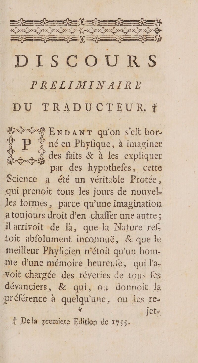 apod AR ee t — Da asc) NE 1125  o U RS PRELIMINAIRE DU TRADUCTEUR. f epo DEEP qu'on s'eft bor- E € né en Phyfique, à imaginer i. o. A des faits &amp; à les expliquer . par des hypothefes, cette Science a été un véritable Protée, qui prenoit tous les jours de nouvel- les formes, parce qu'une imagination atoujours droit d'en chaffer une autre; ilarrivoit de là, que la Nature ref- toit abfolument inconnué, &amp; que le meilleur Phyficien n'étoit qu'un hom- me d'une mémoire heureufe, qui l'a- voit chargée des réveries de tous fes. dévanciers, &amp;- qui, ou donnoit la préférence à quelqu'une, ou les re- | * | jets