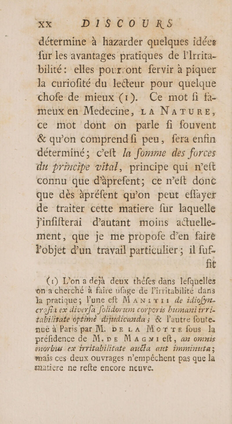 détermine à hazarder quelques idées fur les avantages pratiques de l'Irrita- bilité: elles pourront fervir à piquer la curiofité du ledeur pour quelque chofe de mieux (1). Ce mot fi fa- meux en Medecine, LA NATURE, ce mot dont on parle fi fouvent &amp; qu'on comprend fi peu, fera enfin déterminé; c'eft Ja fomme des forces du principe vital, principe qui n'eft connu que d'àprefent; ce n'eft donc que dés àpréfent qu'on peut eflayer de traiter cette matiere fur laquelle Jinfifterai d'autant moins actuelle- ment, que je me propofe d'en fairé Pobjet d'un travail particulier; il fuf fit (1) L'on a deja deux théfes dans lefqaelles on a cherché à faire ufage de l'irritabilité dans la pratique; l'une eft M A Niza de idiofyz- crafia ex diverfa folidorum corporis bumani irri- tabilitate optime dijudicanda ; &amp; l'autre foute. nué à Paris par M. pg LA Mor rz fous la préfidence de M.pg Man eft, an omnis enorbus ex irritabilitate auda out imminuta; mais ces deux ouvrages n'empéchent pas que la matiere ne refte encore neuve.