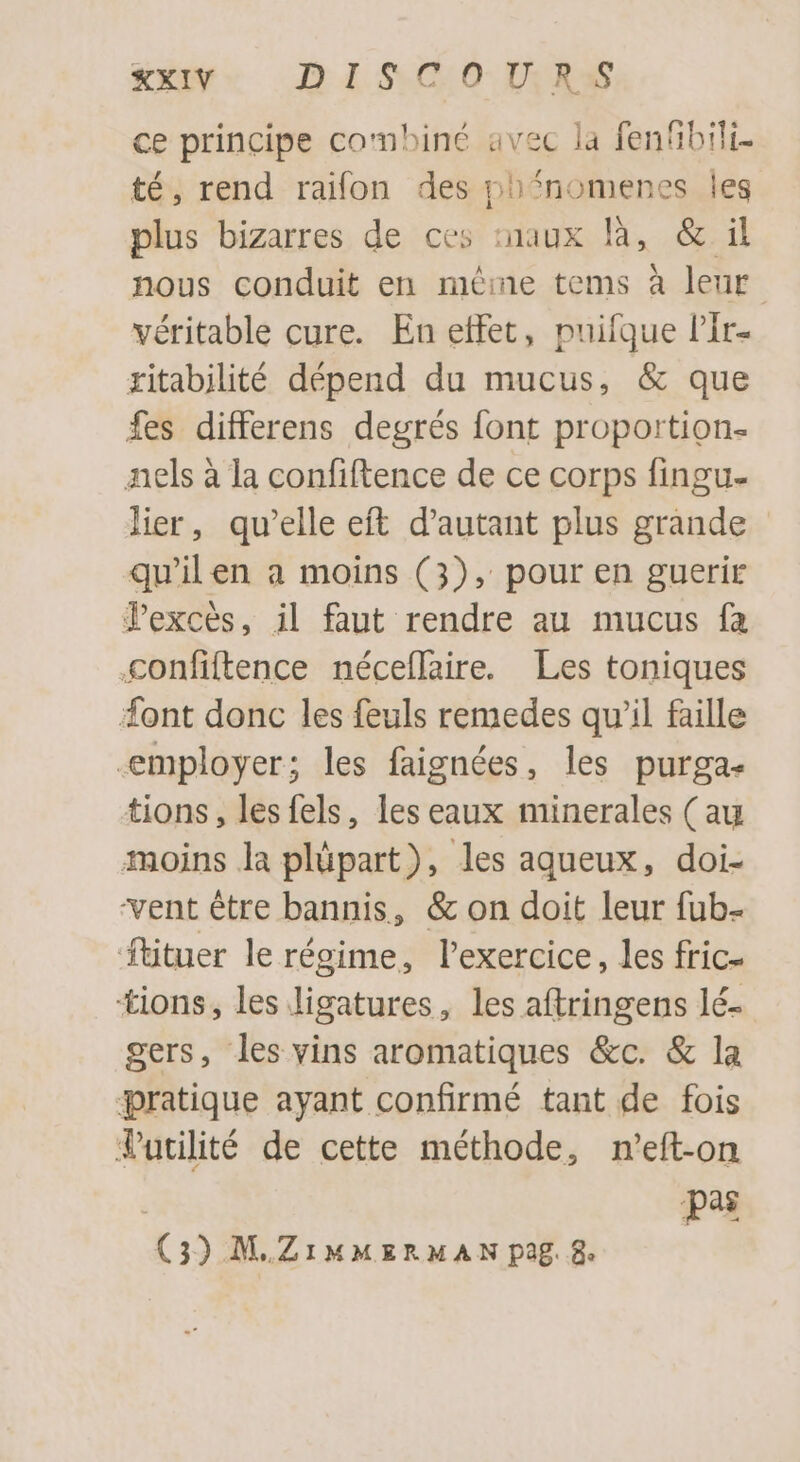 ce principe combiné avec la fenfibili- té, rend raifon des nhnomenes les plus bizarres de ces :naux là, &amp; il nous conduit en méme tems à leur véritable cure. En effet, puifque l'It- ritabilité dépend du mucus, &amp; que fes differens degrés font proportion- nels à la confiftence de ce corps fingu- lier, qu'elle eft d'autant plus grànde qu'il en a moins (3), pour en guerir Pexcés, il faut rendre au mucus fa Cconfiftence néceflaire. Les toniques font donc les feuls remedes qu'il faille employer; les faignées, les purga- tions, lesfels, les eaux minerales ( au moins la plüpart), les aqueux, doi- vent être bannis, &amp; on doit leur fub- fütuer le régime, l'exercice, les fric- tions, les ligatures, les aftringens lé- gers, les vins aromatiques &amp;c. &amp; la pratique ayant confirmé tant de fois Tutlité de cette méthode, n'eft-on | pas (3) M.ZIMMERMAN pag. 8.