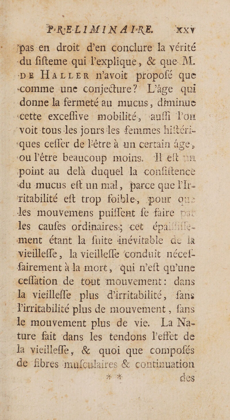 B * ‘comme une conjecture? L'âge qui donne la fermeté au mucus, diminue cette exceflive mobilité, aufli l'on ‘ques cefler de l'être à un certain âge, ‘ou l'être beaucoup moins. 1 eit og point au delà duquel la confiitence du mucus eft un mal, parce que lr- ritabilité eft trop foible, pour ax: Jes caufes ordinaires; cet épaiif! ment étant la fuite inévitable dc a fairement à la mort, qui n'eft qu'une ceflation de tout mouvement: dans le mouvement plus de vie. La Na- ture fait dans les tendons l'effet de de fibres muículaires &amp; continuation n ces