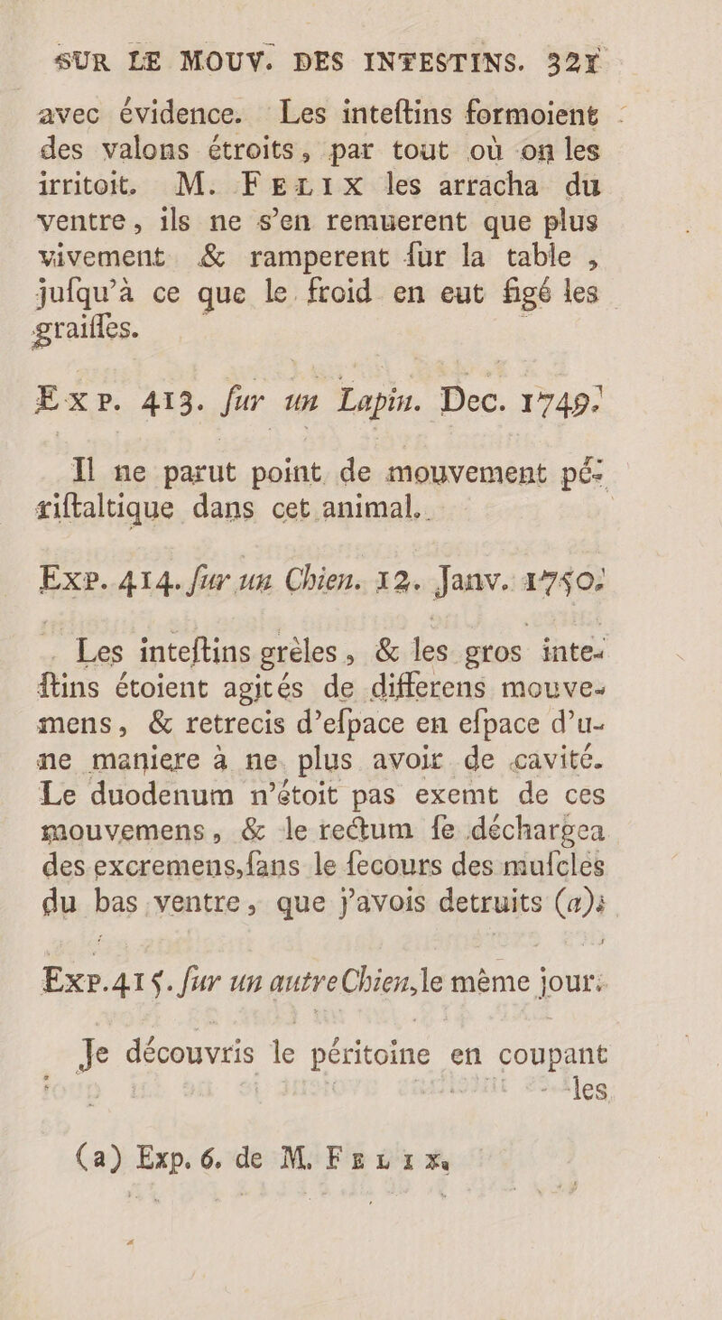 avec évidence. Les inteftins formoient : des valons étroits, par tout où on les irritoit. M. FEzL1x les arracha du ventre, ils ne s’en remuerent que plus vivement &amp; ramperent {ur la table , jufqu'à ce que le froid en eut figé les graifles. Exp. 413. fur 1m Lapin. Dec. 1749. Il ne parut point de mouvement pé- tiftaltique dans cet animal. Ex?. 414. far us Chien. 12. Janv. 1740) Les inteftins gréles » 66 les gros inte- fins étoient agités de differens mouve- mens, &amp; retrecis d'efpace en efpace d’u- ne maniere à ne. plus avoir de .cavité. Le duodenum n'étoit pas exemt de ces mouvemens, &amp; le rectum fe déchargea des excremens,fans le fecours des mufcles du bas ventre, que javois detruits (a); Ex».415. fur un autre Chigsde méme jour; ime découvris le péritoine en pose | les