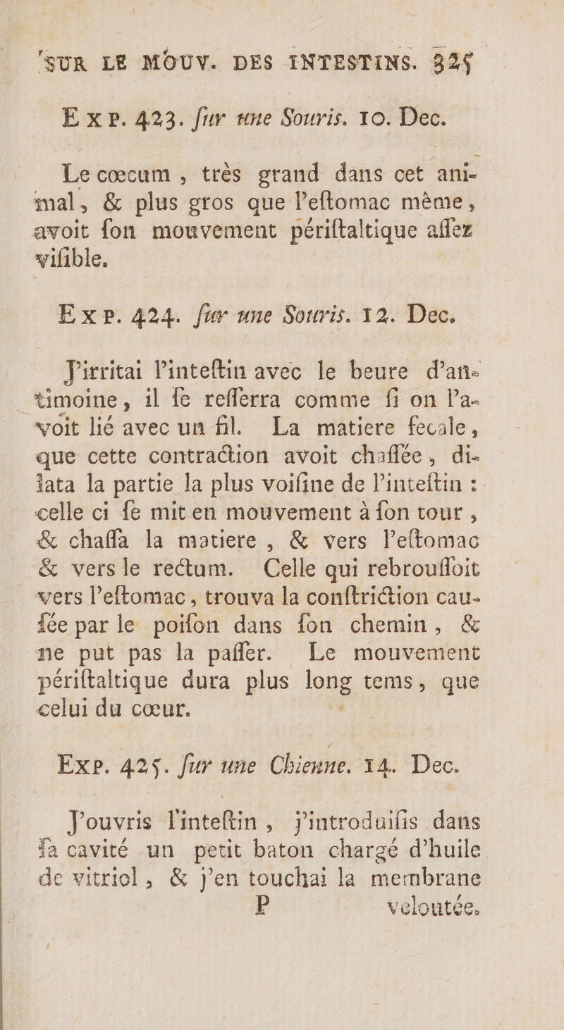 Exe. 423. fur une Souris. 10. à Le coecum , très grand dans cet ani- mal, &amp; plus gros que l'eftomac méme, avoit fon mouvement périftaltique affez vifible. ExP. 424. fur une Souris. 12. Dec. Jirritai Pinteftin avec le beure d'an- timoine, il fe refferra comme fi on l'a- voit lié avec un fil. La matiere fecale, que cette contraction avoit chaflée, di- lata la partie la plus voifine de l’inteftin : celle ci fe mit en mouvement à fon tour, &amp; chaffa la matiere , &amp; vers l'eftomac &amp; versle rectam. Celle qui rebrouffoit vers l’eftomac, trouva la conftriction cau. fée par le poifon dans fon chemin, &amp; ne put pas la pañler. Le mouvement périftaluque dura plus ons tems, que celui du coeur. Exp. 425. fur une Chienne. 14. Dec. Jouvris l'inteltin, j'introduilis dans fa cavité un petit baton chargé d'huile. de vitriol, &amp; j'en touchai la membrane : veloutée.