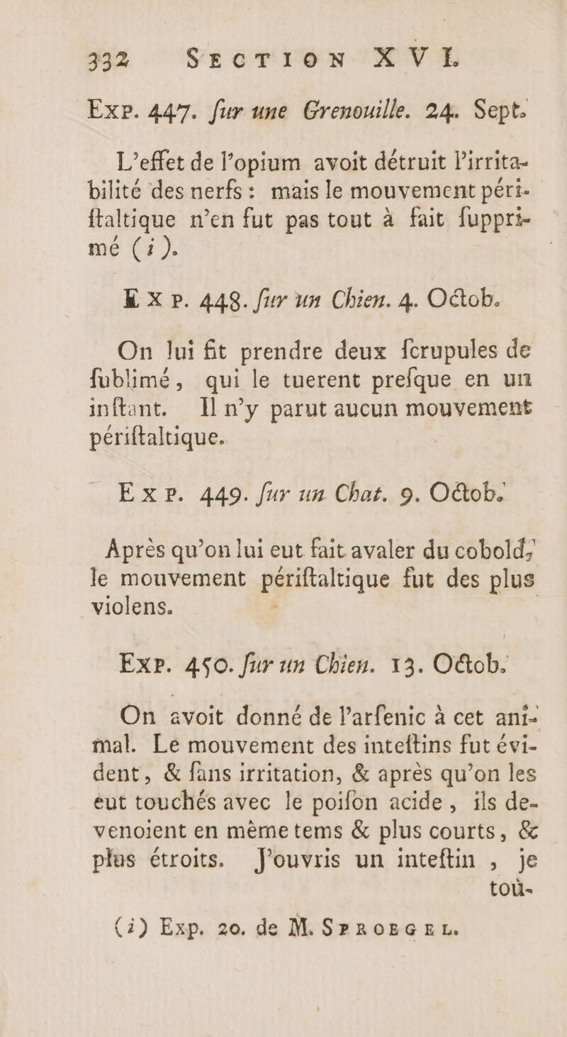 Ex». 447. fur une Grenouille. 24. Sept. L'effet de l'opium avoit détruit Pirrita- bilité des nerfs: mais le mouvement péri- ftaltique n'en fut pas tout à fait fuppri- mé (i). K X P. 448. fur un Chien. 4. Oétob. On lui £t prendre deux fcrupules de fublimé, qui le tuerent prefque en un inftant. Il y parut aucun mouvement périftaltique. Exp. 449. fur un Chat. 9. O&amp;ob. Aprés qu'on lui eut fait avaler du cobold; le mouvement piiitalique fut des plus violens. | Exp. 450. fur un Chien. 13. O&amp;ob. On avoit donné de l'arfenic à cet ani- mal. Le mouvement des inteftins fut évi- dent, &amp; fans irritation, &amp; aprés qu'on les eut touchés avec le poifon acide, ils de- venoient en meme tems &amp; plus courts, &amp; plus étroits. Jfouvris un inteftin , je tou-