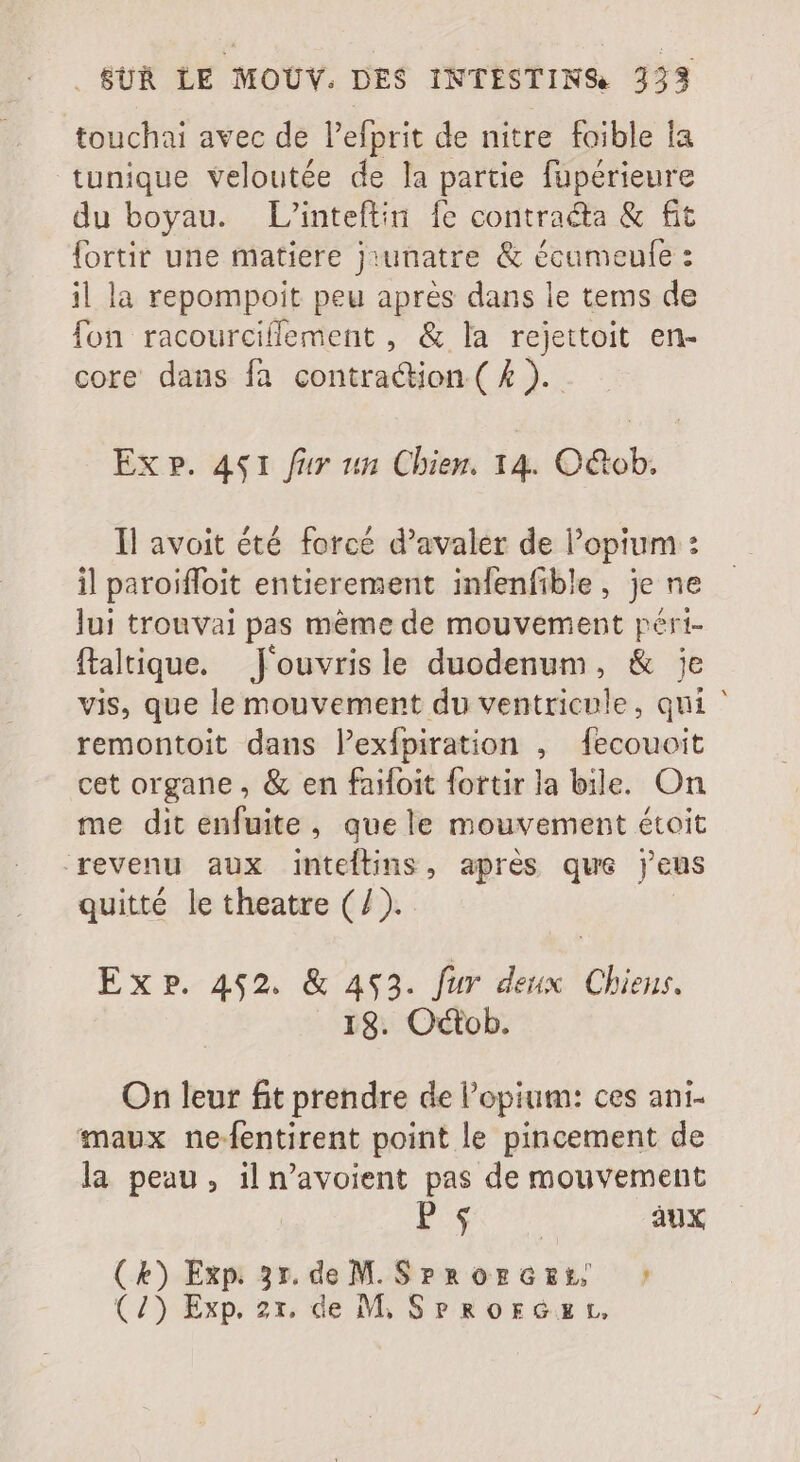 touchai avec de l'efprit de nitre foible la tunique veloutée de la partie fupérieure du boyau. L'inteftin fe contracta &amp; fit fortir une matiere j:unatre &amp; écameufe: il la repompoit peu aprés dans le tems de fon racourcillement , &amp; la rejettoit en- core dans fa contraction ( 4 ). Ex P. 441 fur un Chien. 14. Octob. Il avoit été forcé d'avaler de l'opium : il paroiffoit entierement infenfible, je ne lui trouvai pas méme de mouvement péri- ftaltique. Jouvrisle duodenum, &amp; je vis, que le mouvement du ventricule, qui ' remontoit dans l'exfpiration , fecouoit cet organe , &amp; en faifoit fortir la bile. On me dit enfuite, que le mouvement étoit revenu aux inteftins, aprés qus j'eus quitté le theatre (/). Exp. 452. &amp; 4523. fur deux Chiens. 18. Octob. On leur fit prendre de l'opium: ces ani- maux ne-fentirent point le pincement de la peau, il n'avoient pas de mouvement | Euge aux xp 31. de M. SrrorGEer ^| tH ti