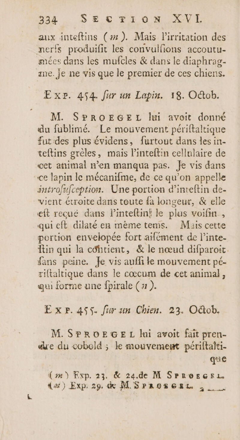 aux inteftins (#7). Mais l'irritation des nerfs produifit les convulfions accoutu- mées dans les mufcles &amp; dans le diaphrag- ane. je ne vis que le premier de ces chiens. Exr. 454. Jur un Lapin. 18. Octob. M. SPROEGEL lui avoit donné du fublimé. Le mouvement périftaltique fut des plus évidens, furtout dans les in- teftins greles, mais l'inteftin cellulaire de cet animal n'en manqua pas. Je vis dans ce lapin le mécanifme, de ce qu'on appelle antrofufception. Une portion d'inteftin de- vient étroite dans toute fa longeur, &amp; elle eít recué dans linteftinf le plus voifin., qui cft. dilaté en mème tems. Mais cette portion envelopée fort aifément de l'inte- Ttin qui la cóhitient, &amp; le nœud difparoit. fans peine. Je vis auffi le mouvement pé- riftaltique dans le coecum de cet animal, qui forme une fpirale ( 71 ). Exr.4535. fur un Chien. 23. O&amp;ob. M. SPROEGE L lui avoit fait pren- «ue du cobold ; le mouvement périftalti- que (m) Exp. 23. &amp; 24.de M SPrescri. (a) Exp. 29. &amp; M SrroSGzL. D =.