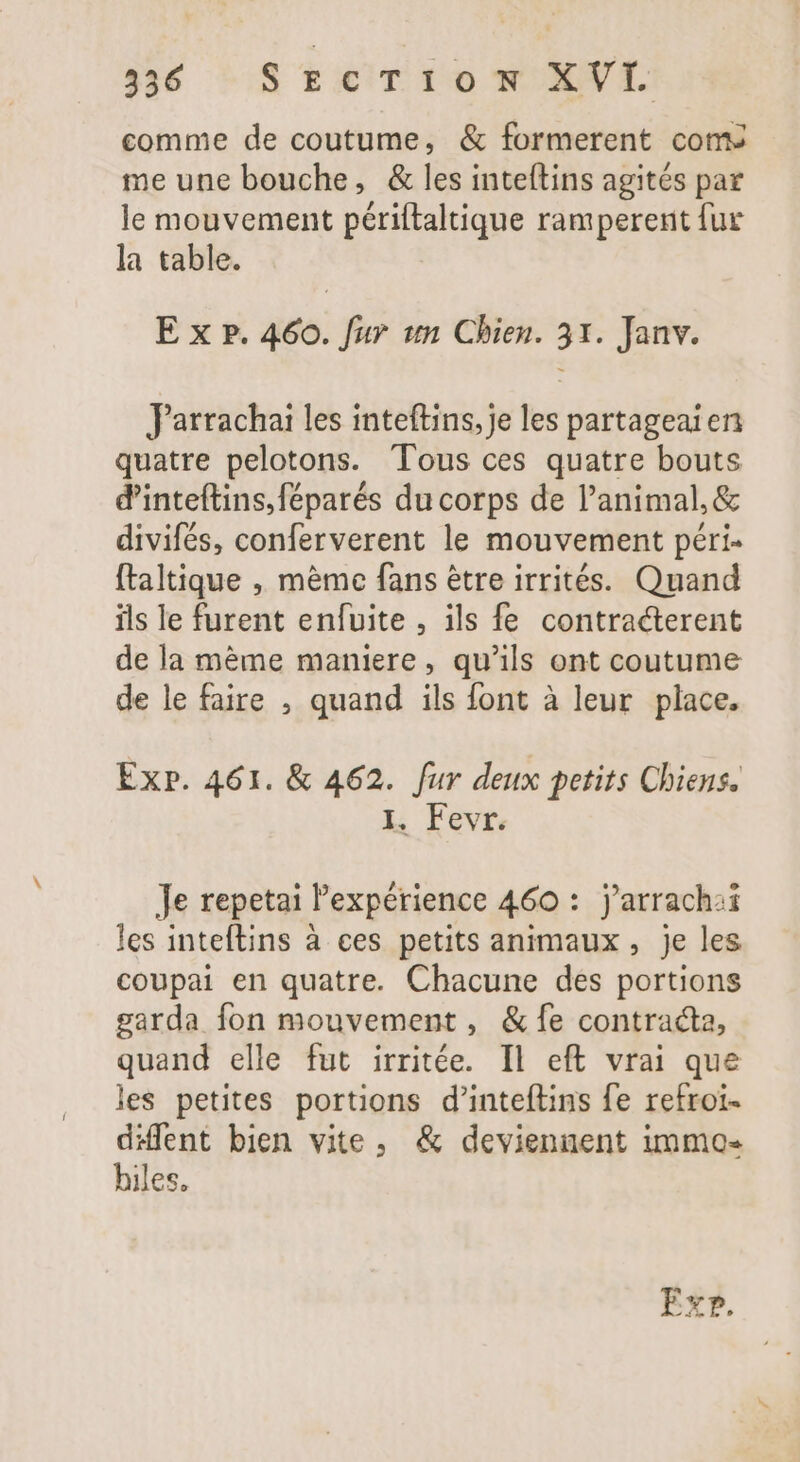 comme de coutume, &amp; formerent coms me une bouche, &amp; les inteítins agités par le mouvement poema ramperent fur la table. E x p. 460. fur «n Chien. 31. Janv. Jarrachai les inteftins, je les partageaien quatre pelotons. Tous ces quatre bouts d'inteftins,féparés ducorps de l'animal, &amp; divifés, conferverent le mouvement péri- ftaltique , mème fans être irrités. Quand ils le furent enfuite , ils fe contracterent de la méme maniere , qu'ils ont coutume de le faire , quand ils font à leur place. Exp. 461. &amp; 462. fur deux petits Chiens. I. Fevr. Je repetai l'expérience 460 : j’arrach:i les inteftins à ces petits animaux, je les coupai en quatre. Chacune des portions garda fon mouvement, &amp; fe contracta, quand elle fut irritée. Il eft vrai que les petites portions d’inteftins fe refroi- Me bien vite, &amp; deviennent immo iles,