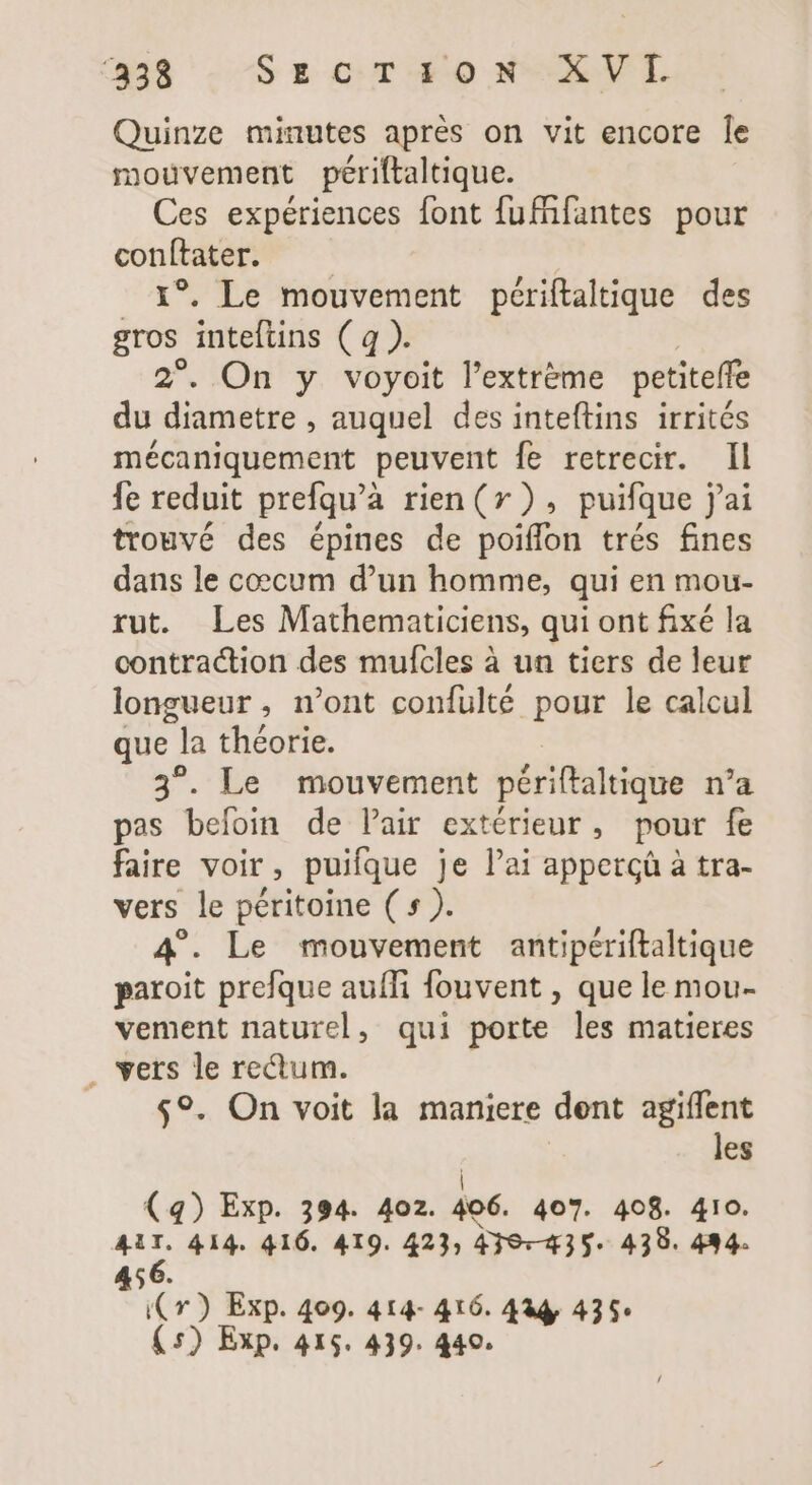 Quinze minutes après on vit encore le mouvement périltaltique. Ces expériences font fufñfantes pour grey | ! . Le mouvement périftaltique des gros fntelitis (4a} 2°. On y voyoit l'extréme petiteffe du diametre , auquel des inteftins irrités mécaniquement peuvent fe retrecir. Il fe reduit prefqu'à rien (x ) , puifque jai trouvé des épines de poiffon trés fines dans le coecum d'un homme, qui en mou- rut. Les Mathematiciens, qui ont fixé la contraction des mufcles à un tiers de leur longueur, n'ont confulté pour le calcul que | : la théorie. 3°. Le mouvement périftaltique n'a pas befoin de Pair extérieur, pour fe faire voir, puifque je l'ai apperçà à tra- vers le péritoine ( » ). 4°. Le mouvement antipériftaltique paroit prefque aufli fouvent , que le mou- vement naturel, qui porte les matieres . vers le rectum. $9. On voit la maniere dent agiffent les (4) Exp. 394. 402. m 407. 408. 410. iE 414. 416. 419. 423; 439335» 438. 494. Cr) Exp. 409. 414- 416. 444. 435: (5) Exp. 415. 439. 440.