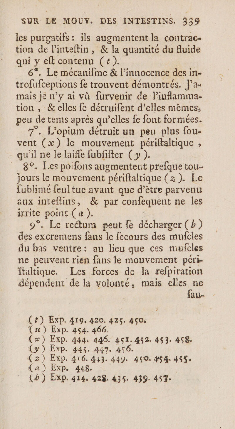 les purgatifs : ils augmentent la contrac- tion de Pinteftin, &amp; la quantité du fluide qui va a Len 6°. Le mécanifme &amp; l'innocence des in- trofufceptions fe trouvent démontrés. J'a- mais jé n'y ai và furvenir de l'inflamma- tion , &amp; elles fe détruifent d'elles memes; peu de tems aprés qu'elles fe font formées. 7. L'opium détruit un peu plus fou- vent (x) le mouvement périítaltique , qu'il ne le laiffe fubfifter ( y ). .. 8°. Les po:fons augmentent prefque tou- jours le mouvement périftaltique (3 ). Le fublimé feul tue avant que d’être parvenu aux inteftins, &amp; par confequent ne les irrite point ( a ). 9°. Le re&amp;um peut fe décharger ( b des excremens fans le fecours des mufcles du bas ventre: au lieu que ces mufcles ne peuvent rien fans le mouvement péri- ftaltique. Les forces de la refpiration dépendent dela volonté, mais elles ne fau- (4) Exp. 419. 420. 425. 460. (1) Exp. 454. 466. (x) Exp. 444. 446. 451.452. 463. 458. (y) Exp. 445. 447. 456. (3) Exp. 416. 443. 449. 459. 454. 455» (a) Exp. 448. (5) Exp. 414. 428. 425. 439. 457: