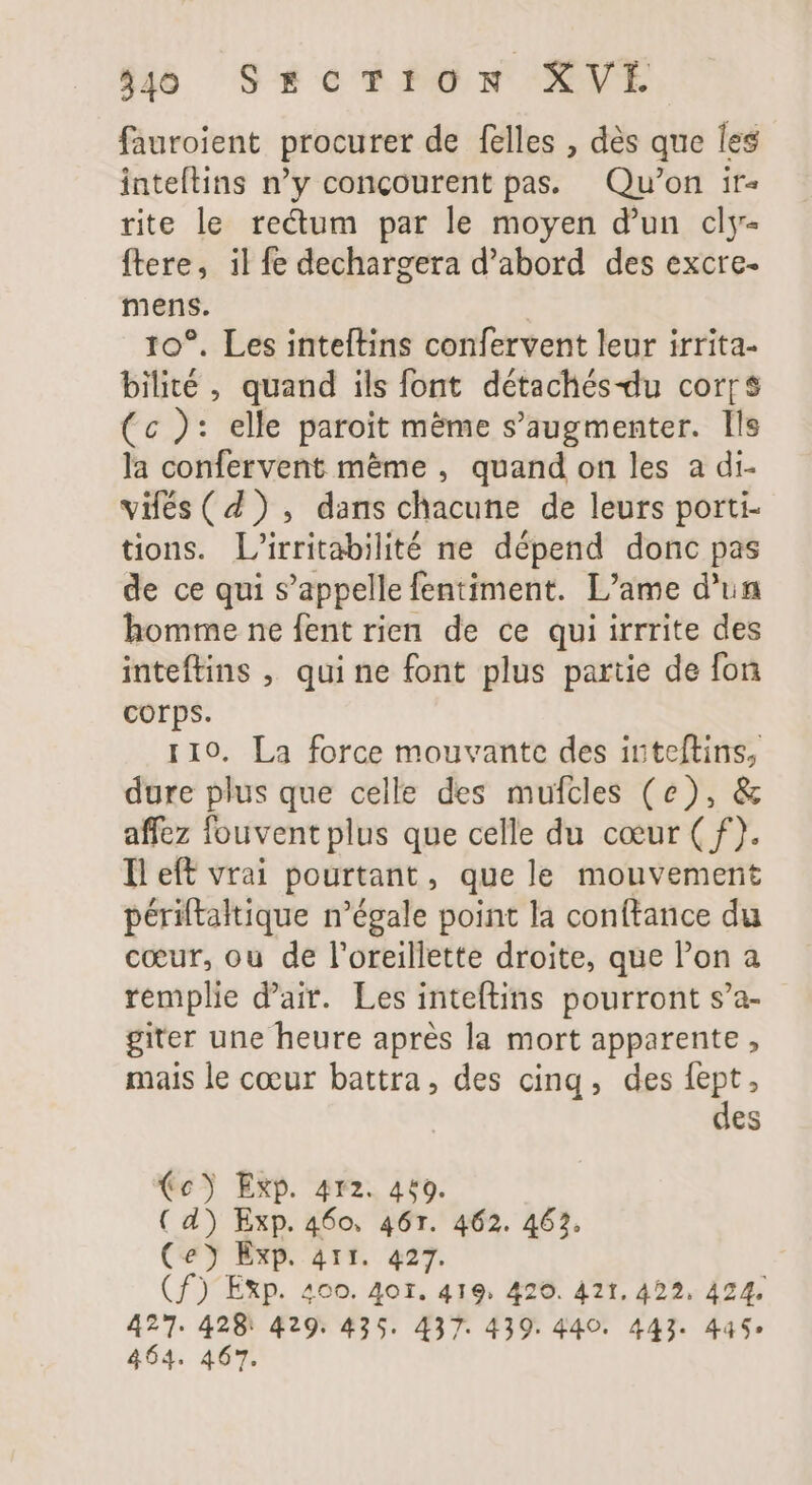 fauroient procurer de felles , dès que les inteftins n'y concourent pas. Qu'on ir« rite le rectum par le moyen d'un cly- ftere, il fe dechargera d'abord des excre- mens. 10°. Les inteftins confervent leur irrita- bilité , quand ils font détachés-du cor[$ (c ): elle paroit méme s'augmenter. Ils la confervent méme , quand on les a di- vifés( 4) , dans chacune de leurs porti- tions. L'irritabilité ne dépend donc pas de ce qui s'appelle fentiment. L'ame d'un homme ne fent rien de ce qui irrrite des inteftins , qui ne font plus partie de fon corps. 110. La force mouvante des inteftins, dure plus que celle des mufcles (e), &amp; affez fouvent plus que celle du cœur ( f). Il eft vrai pourtant, que le mouvement périftaltique n'égale point la conftance du cœur, ou de l'oreillette droite, que l'on a remplie d'air. Les inteftins pourront s’a- giter une heure aprés la mort apparente , mais le cœur battra, des cinq, des ep : es (e) Exp. 412. 4£9. ( d) Exp. 460, 46r. 462. 462. (e) Exp. 411. 427. (f) Exp. 400. 40r. 419. 420. 4t. 422. 424. 427. 428: 429. 435. 437. 439. 440. 443. 44$* 464. 467.