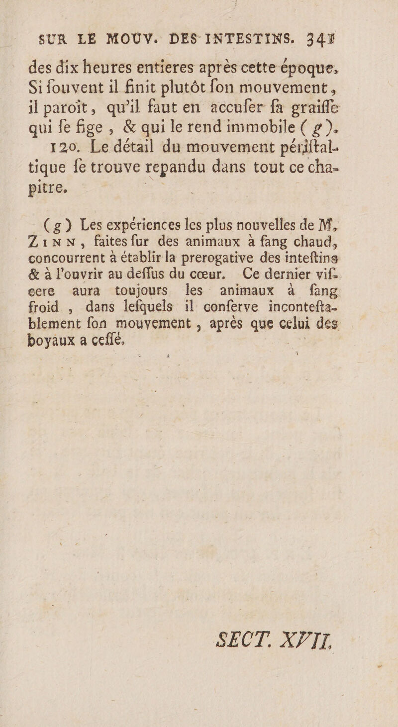 des dix heures entieres après cette époque. Si fouvent il fnit plutôt fon mouvement, il paroit, qu'il faut en accufer fa graiffe qui fe fige, &amp; qui le rend immobile ( g ), 120. Le détail du mouvement périital. tique fe trouve repandu dans tout ce cha- pitre. (g) Les expériences les plus nouvelles de M, ZiNN., faitesfur des animaux à fang chaud, concourrent à établir la prerogative des inteftins &amp; à l'ouvrir au deffus du cœur. Ce dernier vif cere aura toujours les animaux à fang froid , dans lefquels il conferve incontefta- blement fon mouyement , aprés que celui des boyaux a cefé, SECT. XII.