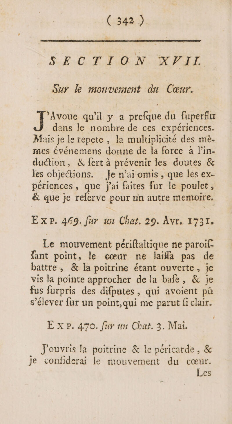 S.EOTIAN KPIL Sur le mouvement du Cœur. [e qu'il y a prefque du fuperflur dans le nombre de ces expériences. Mais je le repete , la multiplicité des mé- mes événemens donne de la force à l'in- duction, &amp; fert à prévenir les doutes &amp; les objections. Je n'ai omis , que les ex- périences , que j'ai faites fur le poulet, &amp; que je relerve pour un autre memoire. Ex P. 469. fur un Chat. 29. Avr. 1731. Le mouvement périftaltique ne paroif- fant point, le cœur ne laiffa pas de battre, &amp; la poitrine étant ouverte, je vis la pointe approcher dela bafe, &amp; je fus furpris des difputes , qui avoient pà s'élever fur un point, qui me parut fi clair. i E xp. 470. fur un Chat. 3. Mai. J'ouvris la poitrine &amp; le péricarde , &amp; Je confiderai le mouvement du cœur. Les
