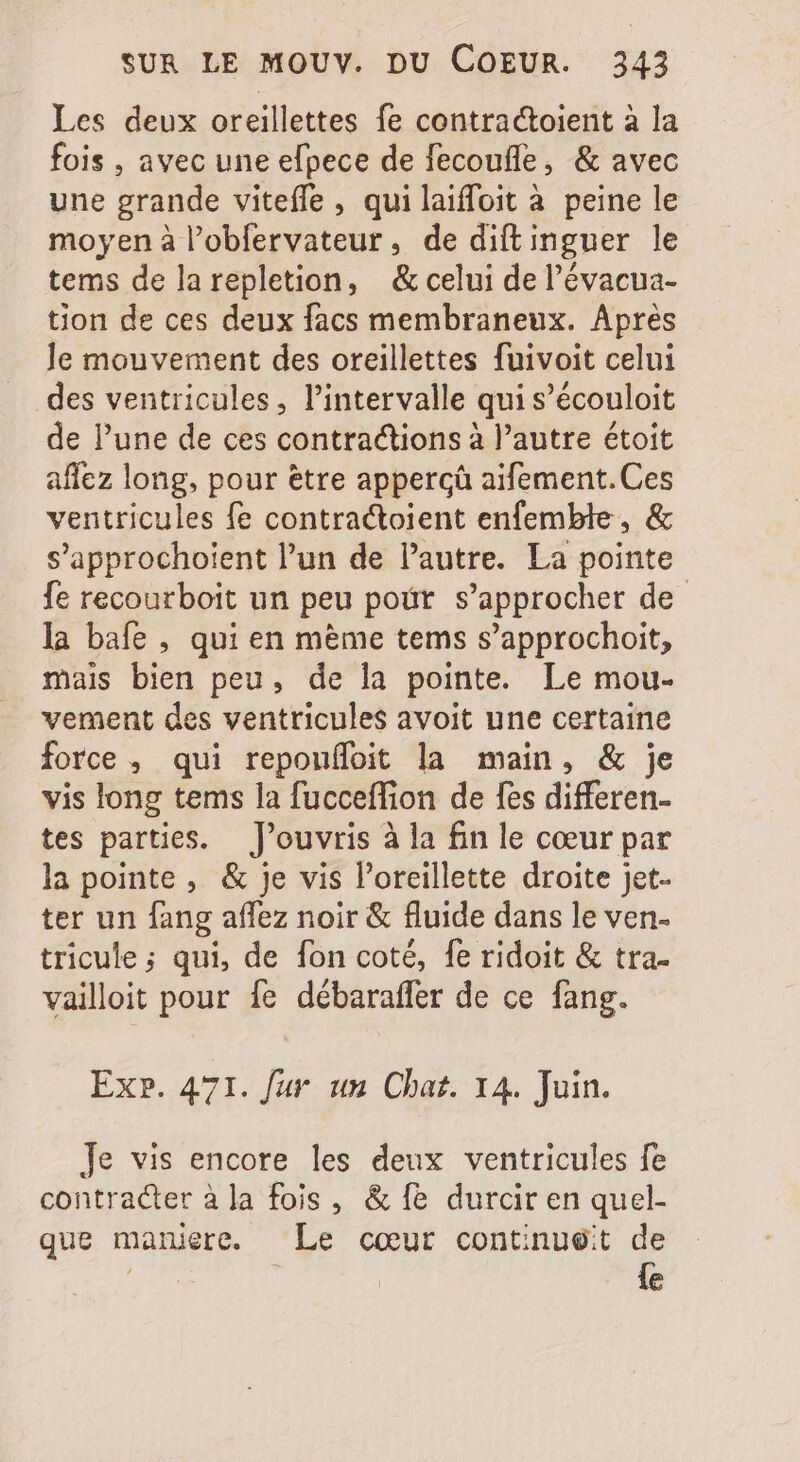 Les deux oreillettes fe contractoient à la fois , avec une efpece de fecoufle, &amp; avec une grande viteffe , qui laiffoit à peine le moyen à l’obfervateur, de diftinguer le tems delarepletion, &amp; celui de l'évacua- tion de ces deux facs membraneux. Aprés Je mouvement des oreillettes fuivoit celui des ventricules, l'intervalle qui s'écouloit de l'une de ces contractions à l'autre étoit affez long, pour ètre appercà aifement. Ces ventricules fe contractoient enfemble, &amp; s'approchoient l'un de l'autre. La pointe fe recourboit un peu pour s'approcher de la bafe , qui en m&amp;me tems s'approchoit, mais bien peu, de la pointe. Le mou- vement des ventricules avoit une certaine force , qui repouffoit la main, &amp; je vis long tems la fucceffion de fes differen- tes parties. J'ouvris à la fin le cœur par la pointe, &amp; je vis l'oreillette droite jet. ter un fang affez noir &amp; fluide dans le ven- tricule; qui, de fon coté, fe ridoit &amp; tra- vailloit pour {e débaraffer de ce fang. Ex». 471. fur un Chat. 14. Juin. Je vis encore les deux ventricules fe contracter àla fois , &amp; fe durcir en quel- que maniere. Le cœur contnue:t de | {e