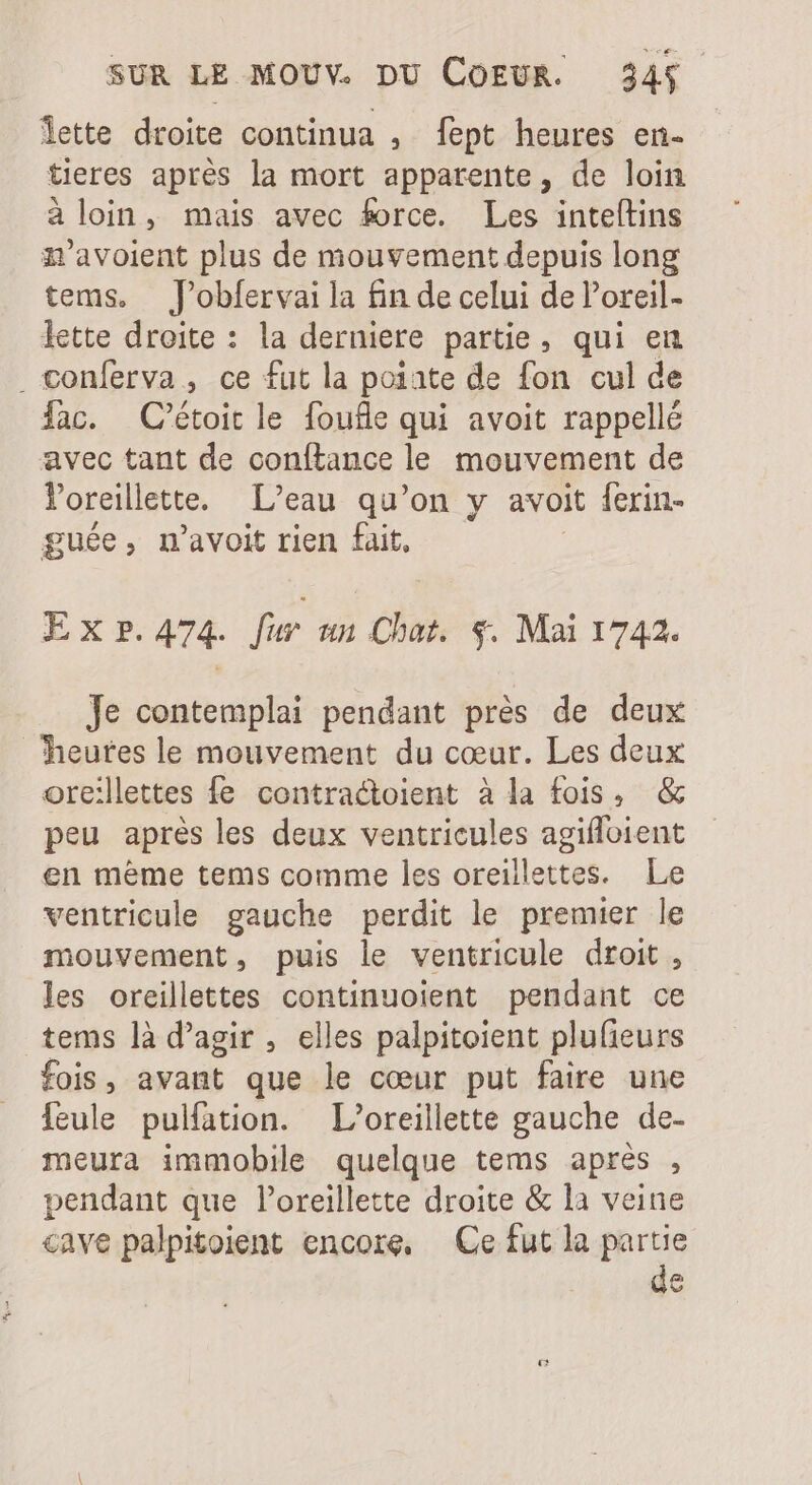 lette droite continua , fept heures en- teres apres la mort apparente, de loin à loin, mais avec force. Les inteítins n'avoient plus de mouvement depuis long tems, J’obfervai la fin de celui de l'oreil- lette droite : la derniere partie, qui en . conferva , ce fut la poiate de fon cul de fac. C’étoit le foufle qui avoit rappellé avec tant de conftance le mouvement de l'oreillette. L'eau qu'on y avoit lerin- guée, n'avoit rien fait, Lh XxPp.474. fer an Chat. $. Mai 1742. Je contemplai pendant prés de deux heutes le mouvement du cœur. Les deux ore:lettes fe contractoient à la fois, &amp; peu aprés les deux ventricules agifloient en meme tems comme les oreillettes. Le ventricule gauche perdit le premier le mouvement, puis le ventricule droit , les oreillettes continuoient pendant ce tems là d'agir , elles palpitoient plufieurs fois, avant que le cour put faire une feule pulfation. L’oreillette gauche de- meura immobile quelque tems aprés , pendant que loreillette droite &amp; la veine cave palpitoient encore, Ce fut la partie n v