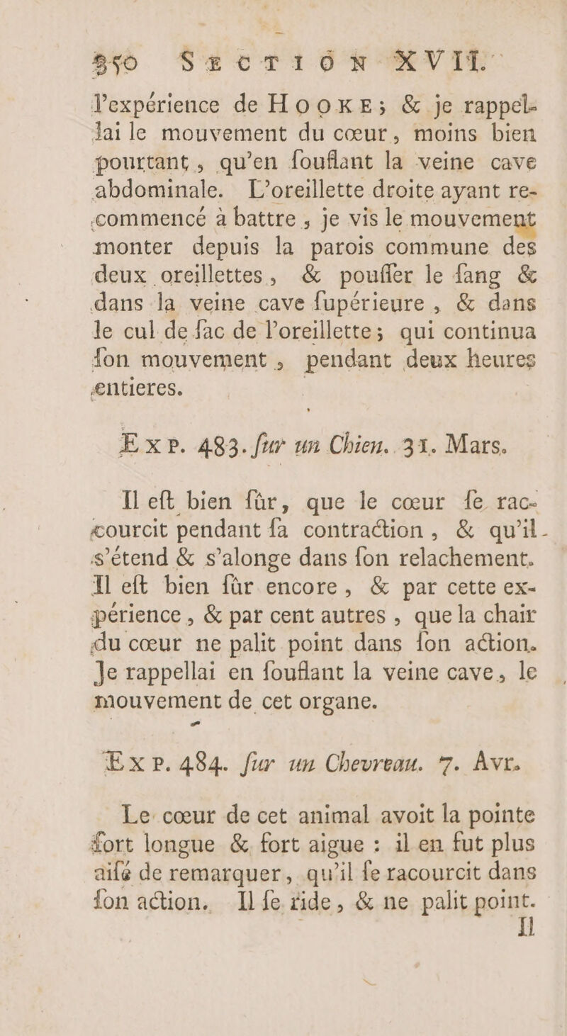 l'expérience de HooxE; &amp; je rappel- Jai le mouvement du coeur, moins bien pourtant , qu'en fouflant la veine cave abdominale. oreillette droite ayant re- commencé à battre , je vis le mouvemen: monter depuis la parois commune des deux oreillettes, &amp; pouffer le fang &amp; dans la veine cave fupérieure , &amp; dans le cul de fac de l'oreillettes qui continua fon mouvement , pendant deux heures entieres. E x ». 483. ftr ui Chien. 31. Mars. Il eft bien für, que le cœur [e. rac- courcit pendant fa contraction, &amp; qu'il. s'étend &amp; s'alonge dans fon relachement. Il eft bien für encore, &amp; par cette ex- périence , &amp; par cent autres , que la chair du cœur ne palit point dans fon action. Je rappellai en fouflant la veine cave, le mouvement de cet organe. Ex p.484. fur un Chevreau. 7. Avr. Le cœur de cet animal avoit la pointe fort longue &amp; fort aigue : il en fut plus aifé de remarquer, qu'il fe racourcit dans fon action. Il fe ride, &amp; ne palit point. | I!