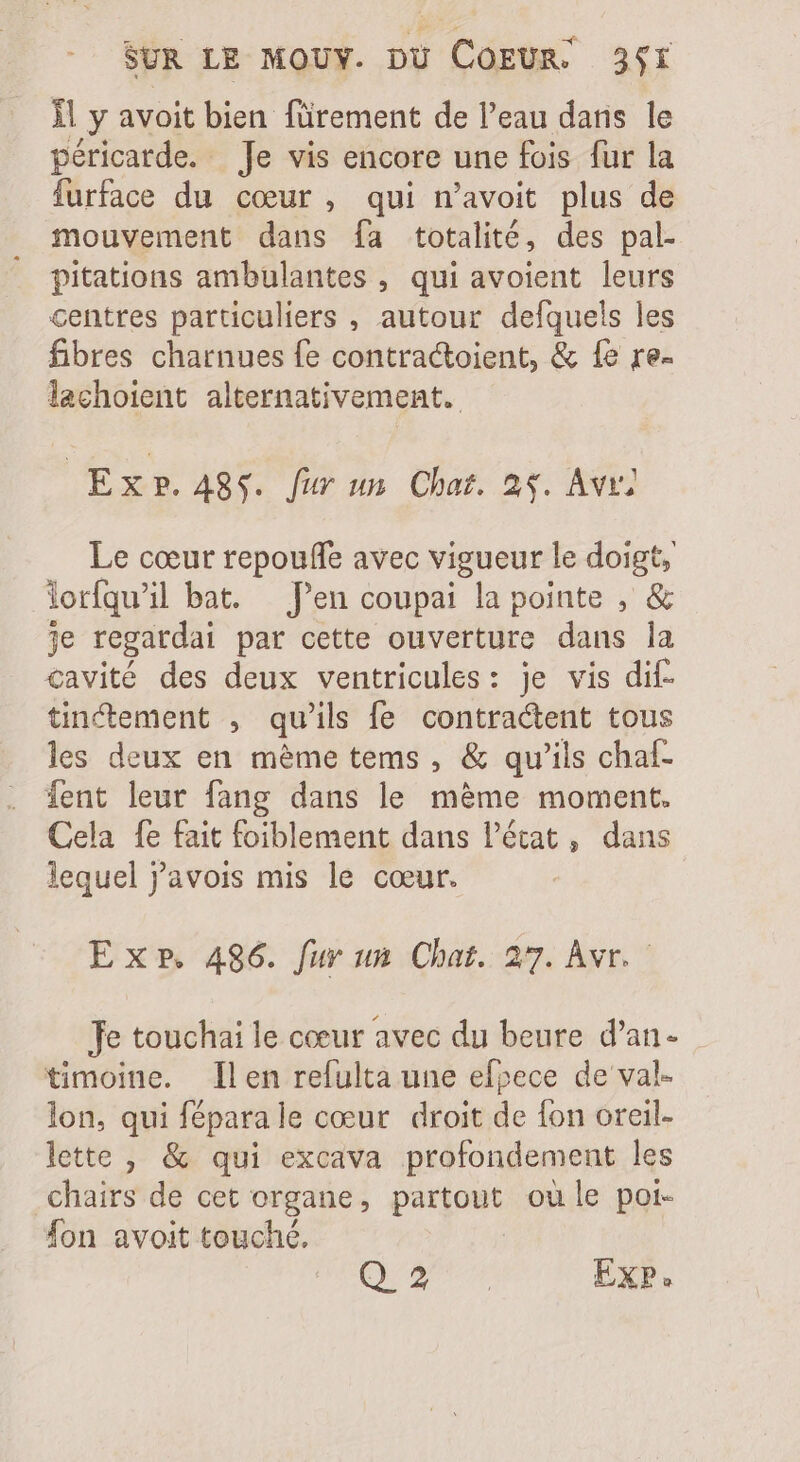 ll y avoit bien fürement de l'eau dans le péricarde. Je vis encore une fois fur la furface du cour, qui n'avoit plus de mouvement dans fa totalité, des pal- pitations ambulantes , qui avoient leurs centres particuliers , autour defquels les fibres charnues fe contractoient, &amp; fe re- lachoient alternativement. | Exp. ASS. fur un Char. 2$. Avr Le cœur repouffe avec vigueur le doigt, Yorfqu' il bat. — Pen coupai la pointe , &amp; je regardai par cette ouverture dans la cavité des deux ventricules: je vis dif- tinctement , qu'ils fe contractent tous les deux en méme tems , &amp; qu'ils chaf. ient leur fang dans le méme moment. Cela fe fait foiblement dans l’état, dans lequel yavois mis le cœur. E xP, 486. fur un Chat. 27. Avr. Je touchai le coeur avec du beure d'an- timoine. len refulta une efpece de val- lon, qui féparale cœur droit de {on oreil- lette , &amp; qui excava profondement les chairs de cet organe, partout où le poi- fon avoit touché, QU ao EXP.