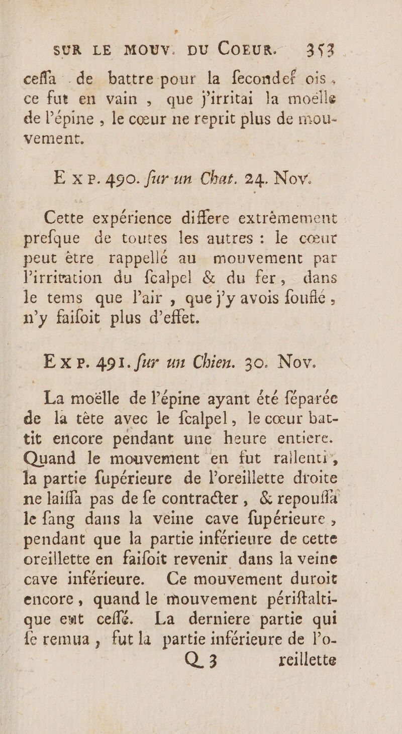 ? SUR LE MOUV. DU COEUR. 353 ceffa de battre pour la fecondef ois. ce fut en vain , que J'irritai la moelle de l'épine , le cœur ne reprit plus de mou- vement. | E x P. 490. fur un Chat. 24. Nov. Cette expérience differe extrémement prefque de toutes les autres : le cœur peut être rappelle au mouvement par lPirritation du fcalpel &amp; du fer, dans le tems que l'air , que j'y avois foufie , n'y faifoit plus d'effet. E x P. 491. fur un Chien. 30. Nov. - La moëlle de l'épine ayant été féparée de la tête avec le fcalpel, le cœur bat- tit encore pendant une heure entiere. Quand le mouvement en fut railenti, la partie fupérieure de l'oreillette droite ne laiffa pas de fe contracter, &amp; repoufa le fang dans la veine cave fupérieure , pendant que la partie inférieure de cette oreillette en faifoit revenir dans la veine cave inférieure. Ce mouvement duroit encore, quand le mouvement périftalti- que ent ceífé. La derniere partie qui ie remua , fut la partie inférieure de l'o-