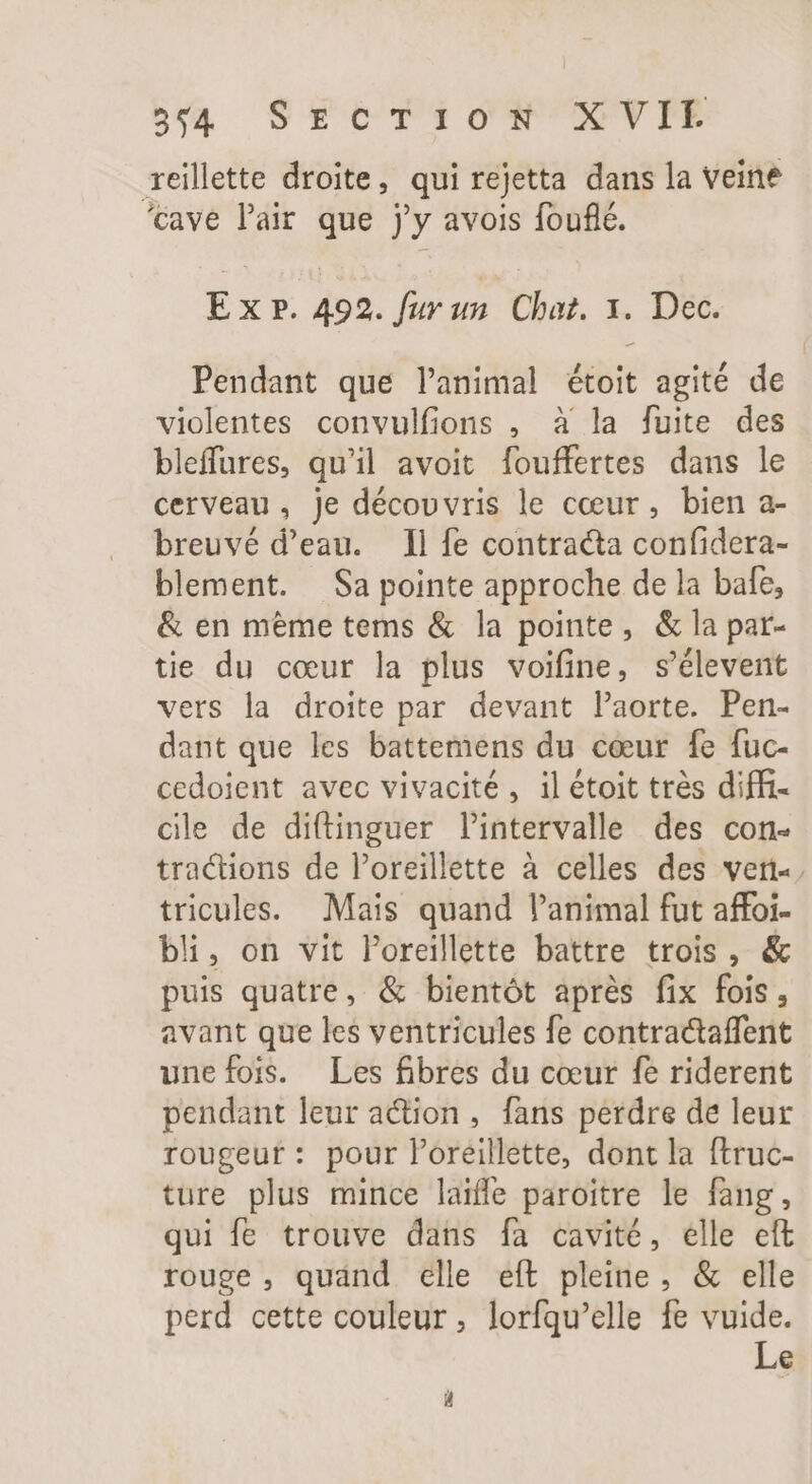 574 SECTION X VIE reillette droite, qui rejetta dans la veine ‘cave l'air. que jy avois fouflé. E x P. 492. fur un. Chat. 1. Dec. Pendant que lanimal étoit agité de violentes convulfions , à la fuite des bleffures, qu'il avoit fouffertes dans le cerveau, je décovvris le cœur, bien a- breuvé d'eau. Il fe contracta confidera- blement. Sa pointe approche de la bafe, &amp; en même tems &amp; la pointe, &amp; la par- tie du cœur la plus voifine, s'élevent vers la droite par devant l'aorte. Pen- dant que les battemens du cœur fe fuc- cedoient avec vivacité, il étoit très diffi- cie de diftinguer l'intervalle des con- tractions de l'oreillette à celles des ver, tricules. Mais quand l'animal fut affoi- bl, on vit Poreillette battre trois, &amp; puis quatre, &amp; bientôt après fix fois, avant que les ventricules fe contractaffent une fois. Les fibres du cœur fe riderent pendant leur action, fans perdre de leur rougeut: pour P'oreillette, dont la ftruc- ture plus mince laiffe paroitre le fang, qui fe trouve dans fa cavité, elle eft rouge, quand elle eft pleine, &amp; elle perd cette couleur, lorfqu'elle fe vuide. Le d