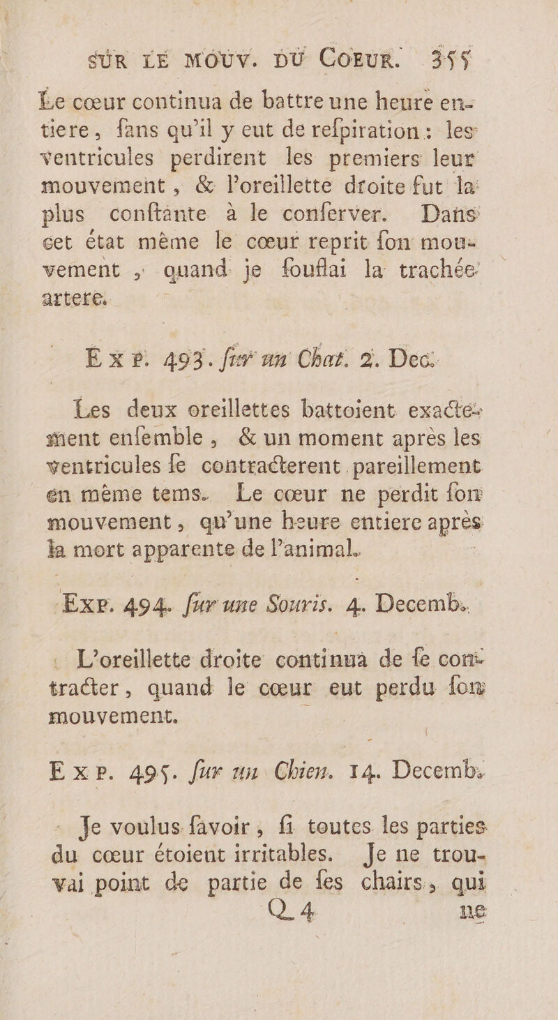Le cœur continua de battre une heure en- tiere, fans qu'il y eut de refpiration: les ventricules perdirent les premiers leur mouvement , &amp; l'oreillette droite fut la: plus conftànte à le conferver. Dans cet état mème le cœur reprit fon mou: vement , quand je fouflai la trachée artete. E x ?. 493. fiv un Chat. 2. Dec. Les deux oreillettes battoient exacte: ent enlemble , &amp; un moment après les ventricules fe. contracterent pareillement en même tems. Le cœur ne perdit fon: mouvement, qu'une heure entiere apres la mort apparente de l'animal. ExP. 494. fur une Souris. 4. Decemb. . L’oreillette droite continua de fe con- tracter, quand le cœur eut perdu lom mouvement. : Exp. 495. fur un Chien. 14. Decemb; - Je voulus favoir , fi toutes les parties du cœur étoient irritables. Je ne trou- vai point de partie de {es chairs, qui Q 4 | ne