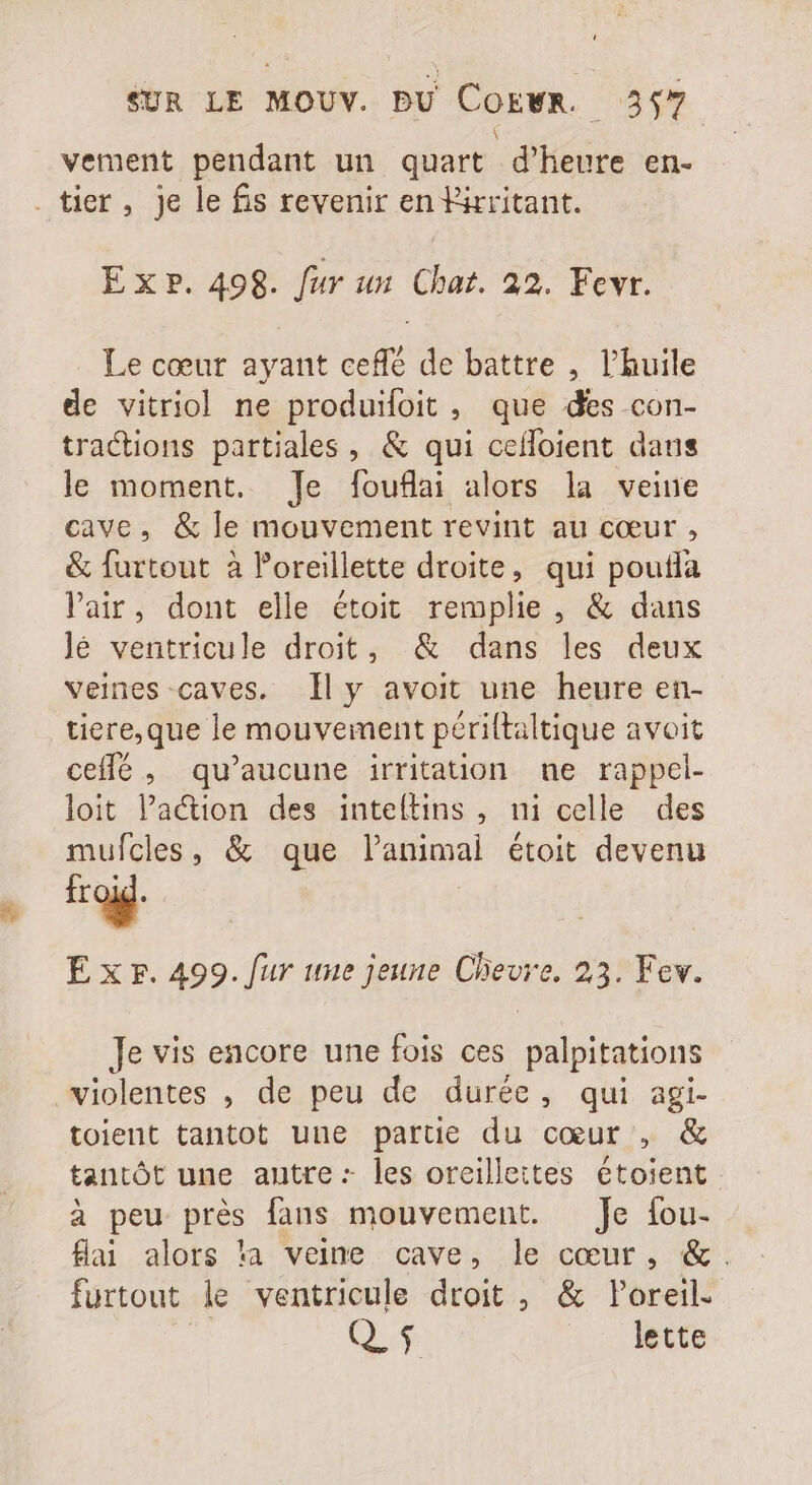  \ vement pendant un quart d'heure en. Le cœur ayant ceffé de battre , l'huile de vitriol ne produifoit , que des con- tractions partiales , &amp; qui ceffoient daus le moment. Je fouflai alors la veine cave, &amp; le mouvement revint au cœur , &amp; furtout à oreillette droite, qui poutfa Pair, dont elle étoit remplie, &amp; dans lé ventricule droit, &amp; dans les deux veines caves. lly avoit une heure en- tiere,que le mouvement périltaltique avoit ceffé, qu'aucune irritation ne rappel- loit l'a&amp;ion des inteítins , ni celle des mufcles, &amp; que l'animal étoit devenu froid. E x r. 499. fur une jeune Chevre. 23. Fev. Je vis encore une fois ces palpitations toient tantot une partie du cœur , &amp; tantôt une autre: les oreilleites étoient à peu près fans mouvement. Je íou- Hai alors ‘a veine cave, le cœur, &amp;. furtout le ventricule droit , &amp; Poreil. 0$ |. lette