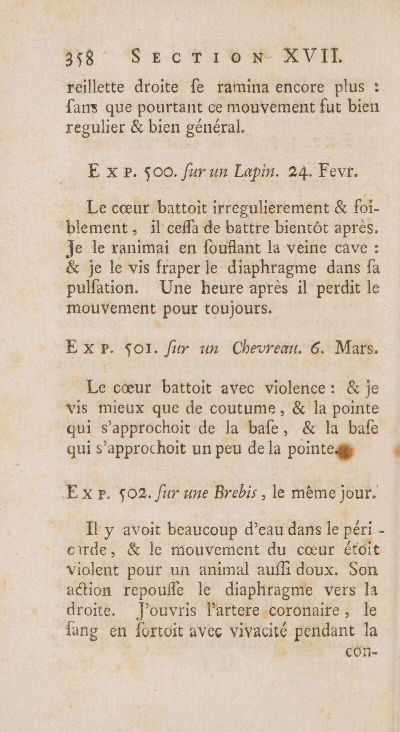 reillette droite fe ramina encore plus : fans que pourtant ce mouvement fut bien regulier &amp; bien général. E x p. 500. fur un Lapin. 24. Fevt. Le cœur battoit irregulierement &amp; foi- blement, il ceffa de battre bientôt aprés. Je le ranimai en fouflant la veine cave : &amp; je le vis fraperle diaphragme dans fa pulfation. Une heure après il perdit le mouvement pour toujours. E x P. Soi. fur un Chevreau. 6. Mars. Le cœur battoit avec violence: &amp; je vis mieux que de coutume, &amp; la pointe qui s'approchoit de la bafe, &amp; la bafe qui s'approchoit un peu dela pointed Ex r. 502. fur une Brebis , le méme jour. Il y avoit beaucoup d'eau dans le péri - cirde, &amp; le mouvement du cour étoit violent pour un animal auffi doux. Son action repouffe le diaphragme vers la droite. Pouvris lartere.coronaire, le lang en fortoit avec vivacité pendant la cOon-