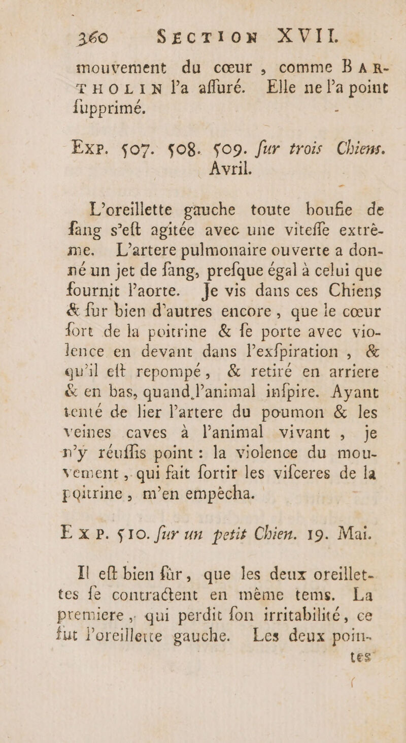 mouvement du cœur , comme B A R- THOLIN la affré. Elle ne la point fupprimé. : Exr. $07. $08. $09. fur trois Chiers. Avril. L’oreillette gauche toute boufe de fang s'efl agitée avec une viteffe extre- me. L’artere pulmonaire ouverte a don- né un jet de fang, prefque égal à celui que fournit l'aorte. Je vis dans ces Chiens &amp; fur bien d’autres encore, que le cœur fort de la poitrine &amp; fe porte avec vio- lence en devant dans l'exfpiration , &amp; qu'il eft repompé, &amp; retiré en arriere &amp; en bas, quand animal infpire. Ayant ienté de lier lartere du poumon &amp; les veines caves à l'animal vivant , je ny réufífis point : la violence du mou- vement ,. qui fait fortir les vifceres de la poitrine, m'en empécha. E xp. $10. fur un petit Chien. 19. Mai. I! eft bien für, que les deux oreillet- tes {e contractent en méme tems. La premiere ; qui perdit fon irritabilité, ce fut l'oreillete gauche. Les deux poin- tes / 1
