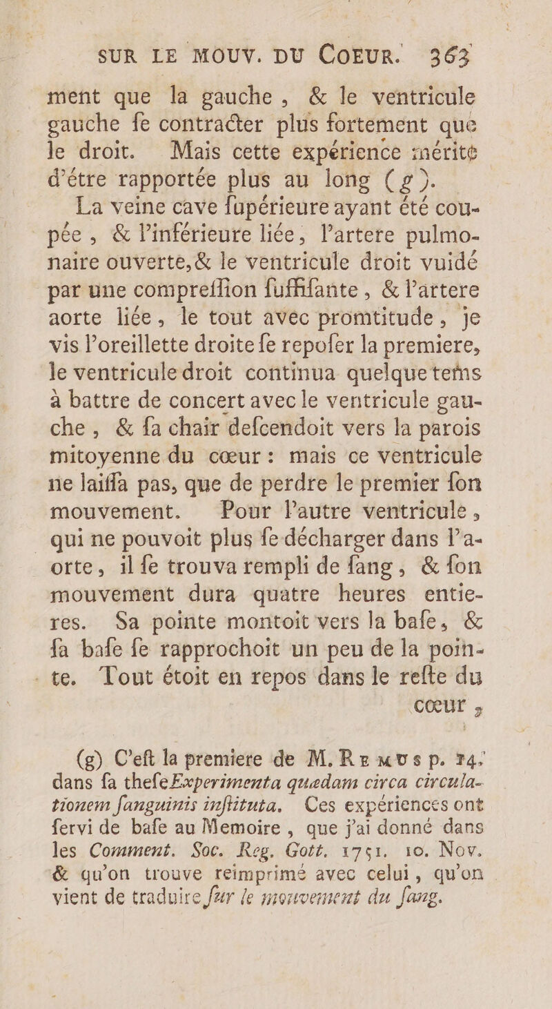 ment que la gauche, &amp; le ventricule gauche fe contracter plus fortement que le droit. Mais cette expérience inérite d'étre rapportée plus au long ( £ ). La veine cave fupérieure ayant été cou- pée , &amp; linférieure liée, l'artere pulmo- naire ouverte, &amp; le ventricule droit vuidé par une compreflion fuffifante , &amp; l'artere aorte liée, le tout avec promtitude &gt; je vis l'oreillette droite fe repofer la premiere, le ventriculedroit continua quelque teñns à battre de concert avec le ventricule gau- che, &amp; fa chair defcendoit vers la parois mitoyenne du coeur: mais ce ventricule ne laiffa pas, que de perdre le premier fon mouvement. Pour lautre ventricule , qui ne pouvoit plus fe décharger dans l'a- orte, ilfe trouva rempli de fang, &amp; fon mouvement dura quatre heures entie- res. Sa pointe montoit vers la bale, &amp; fa bafe fe rapprochoit un peu de la poin- . te. Tout étoit en repos dans le refte du coeur ; (g) C'eft la premiere de M. Rz «vs p. 74. dans fa thefe Experimenta quedam circa. circula- tionem fanguinis infituta. Ces expériences ont fervi de bafe au Memoire , que j'ai donné dans les Comment. Soc. Reg. Gott. 1751. 10. Nov. &amp; quon trouve reimprime avec celui, qu'on . vient de traduire fzr le mouvement du fang.