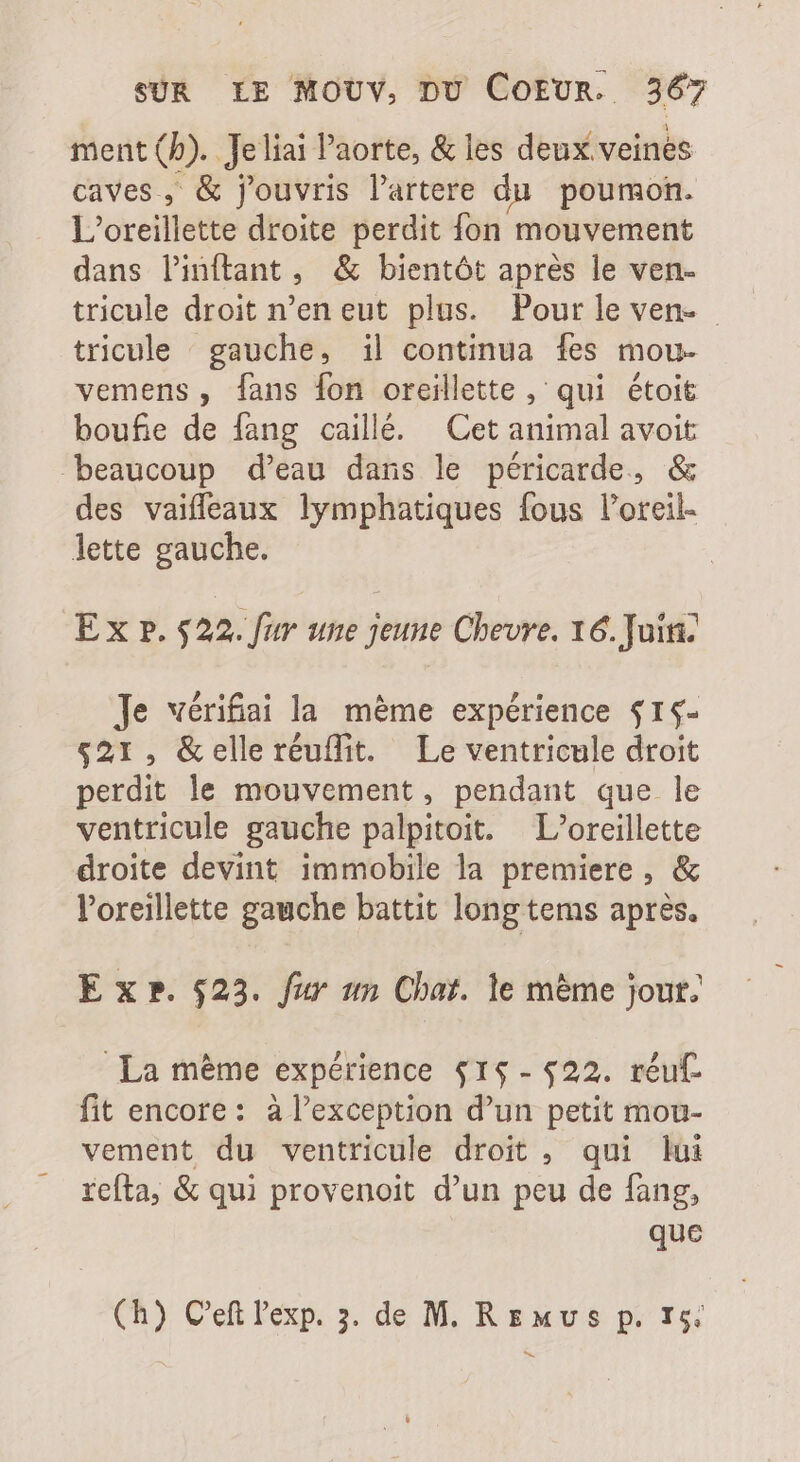 ment (b). Jeliai l'aorte, &amp; les deux veines caves, &amp; f'ouvris l'artere du poumon. L'oreillette droite perdit fon mouvement dans linftant, &amp; bientôt apres le ven- tricule droit n'en eut plus. Pour le ven. tricule gauche, il continua {es mou- vemens, fans fon oreillette , qui étoit boufie de fang caillé. Cet animal avoit beaucoup d'eau dans le péricarde, &amp; des vaiffeaux lymphatiques fous l'oreil- lette gauche. E x p. 522. fur une jeune Chevre. 16. Juin. Je wérifai la méme expérience $15- $21, &amp;elleréuflit. Le ventricule droit perdit le mouvement, pendant que le ventricule gauche palpitoit. L’oreillette droite devint immobile la premiere , &amp; l'oreillette gauche battit long tems après. E x ». $23. fur un Chat. le méme jour. La méme expérience $1$- $22. réu£ fit encore: à l’exception d'un petit mou- vement du ventricule droit , qui lui refta, &amp; qui provenoit d'un peu de fang, que (h) C'eftl'exp. 5. de M. RE «vs p. 15: