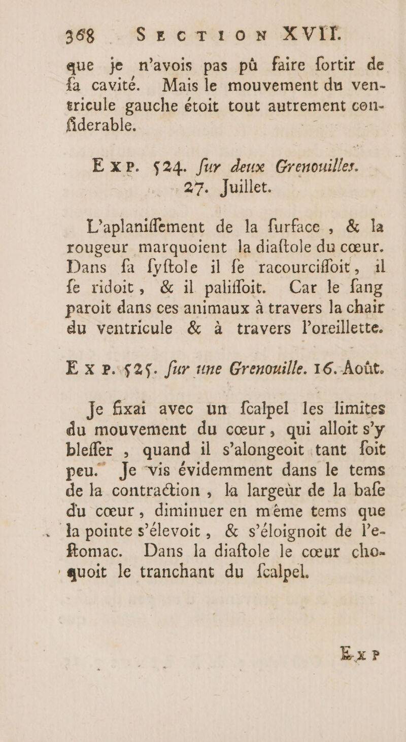 que je n'avois pas pù faire fortir de fa cavité. Mais le mouvement du ven- tricule gauche étoit tout autrement con- fiderable. Exp. $24. fur deux Grenouilles. 27. Juillet. L'aplaniffement de la furface , &amp; la rougeur marquoient la diaftole du cœur. Dans fa fyítole il fe racourciffoit, 1l fe ridoit, &amp; il paliffoit. Car le fang paroit dans ces animaux à travers la chair du ventricule &amp; à travers l'oreillette. E x p.525. fur une Grenouille. 36. Août. Je fxai avec un fcalpel les limites du mouvement du cœur, qui alloit s’y bleffer , quand il s'alongeoit tant foit peu. Je vis évidemment dans le tems de la contraction , la largeür de la bafe du coeur, diminuer en méme tems que . Ja pointe s’élevoit, &amp; s'éloignoit de l'e- ftomac. Dans la diaftole le cœur cho- quoit le tranchant du fcalpel. Exr