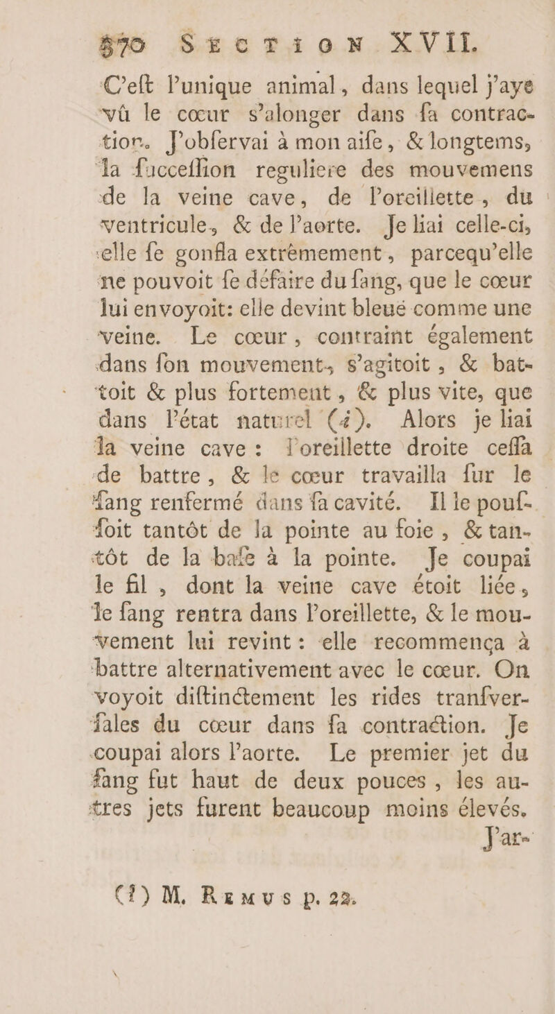 C'eft l'unique animal, dans lequel j'aye vüà le cour s'alonger dans fa contrac- tion. Pobfervai à mon aife,, &amp; longtems, la fucceffion reguliere des mouvemens de la veine cave, de loreiliette, du : ventricule, &amp; de l'aerte. Je liai celle-ci, ‘elle fe gonfla extréemement, parcequ'elle ne pouvoit fe défaire du fang, que le cœur lui envoyoit: elle devint bleue comme une veine. Le cour, contraint également dans fon mouvement, s'agitoit , &amp; bat- toit &amp; plus fortement, &amp; plus vite, que dans l'état naturel (4). Alors je liai la veine cave: oreillette droite ceffa de battre, &amp; le cœur travailla fur le Mang renfermé dans facavité. Ille pouf. foit tantót de la pointe au foie , &amp; tan- tôt de la bafe à la pointe. Je coupai le fl , dont la veine cave étoit liée, le fang rentra dans l'oreillette, &amp; le mou- vement lui revint: elle recommenca à ‘battre alternativement avec le cœur. On voyoit diftinétement les rides tranfver- fales du cœur dans fa contraction. Je coupai alors l'aorte. Le premier jet du fang fut haut de deux pouces, les au- tres jets furent beaucoup moins élevés. JPar- (1) M, Rzuvs p. 22.