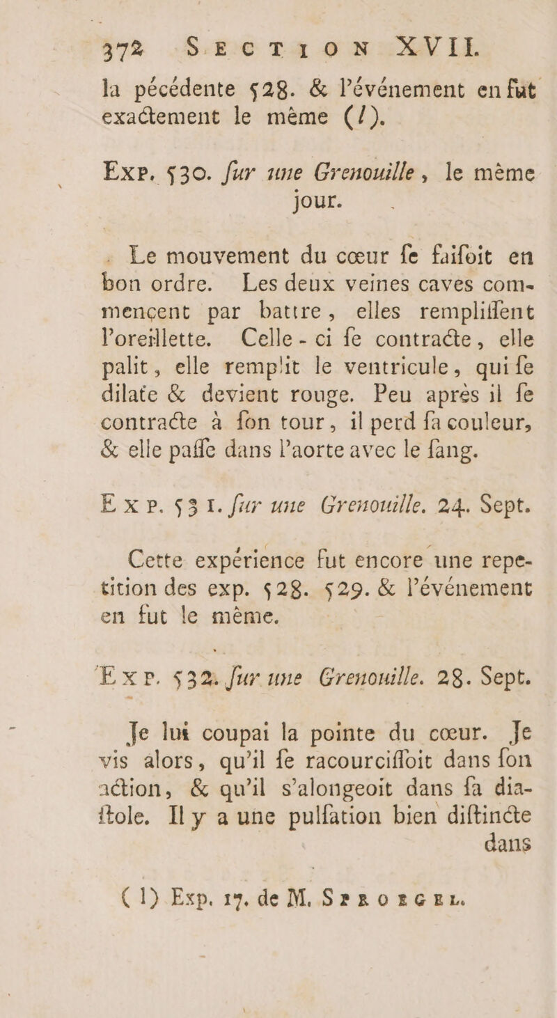 / 7 la pécédente $28. &amp; l'événement en fut. exactement le mème (/). Ex». $30. fur une Grenouille, le mème jour. Le mouvement du cœur fe faifoit en bon ordre. Les deux veines caves com- mencent par battre, elles remplitfent loreilette. Celle - ci fe contracte, elle palit, elle remplit le ventricule, quife dilate &amp; devient rouge. Peu apres il fe contracte à fon tour, il perd fa couleur, &amp; elle patfe dans l'aorte avec le fang. Ex?.531./fur une Grenouille. 24. Sept. Cette expérience fut encore une repe- tition des exp. $28. $29. &amp; l'événement en fut le méme. Exp. $32. Jur une Grenouille. 28. Sept. Je lut coupai la pointe du cœur. Je vis alors, qu'il fe racourciffoit dans fon ation, &amp; qu'il s'alongeoit dans fa dia- itole. Il y a une pulfation bien diftin&amp;e dans (1) Exp. 19, de M. S? 30 £c gx.