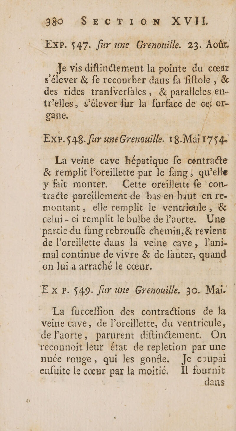 330 SECTION XVII Exp. $47. fur une Grenouille. 23. Août, Je vis diftin&amp;ement la pointe du cœur s'élever &amp; fe recourber dans fa fiftole , &amp; des rides tranfverfales, &amp; paralleles en- tr'elles, s’élever fur la furface de cet or- gane, - TM 2 we Í / - Ex».548. fur uneGrenouille. X8.Mai 1754. = La veine cave hépatique fe centracte &amp; remplit l'oreillette par le fang , qu'elle y fait monter. Cette oreillette fe con- tracte pareillement de bas en haut en re- montant, elle remplit le ventrienle , &amp; celui - ci remplit le bulbe de l'aorte. Une partie du fang rebrouffe chemin, &amp; revient de l'oreillette dans la veine cave, l'ani- mal continue de vivre &amp; de fauter, quand on lui a arraché le coeur. Exp. 549. fur une Grenouille. 30. Mai. La fucceflion des contractions de la veine cave, de l'oreillette, du ventricule, de Paorte, parurent diftinctement. On recounoit leur état de repletion par une nuce rouge, qui les gonfle. Je coupai enfuite le cœur parla moitié. Il De. + ans