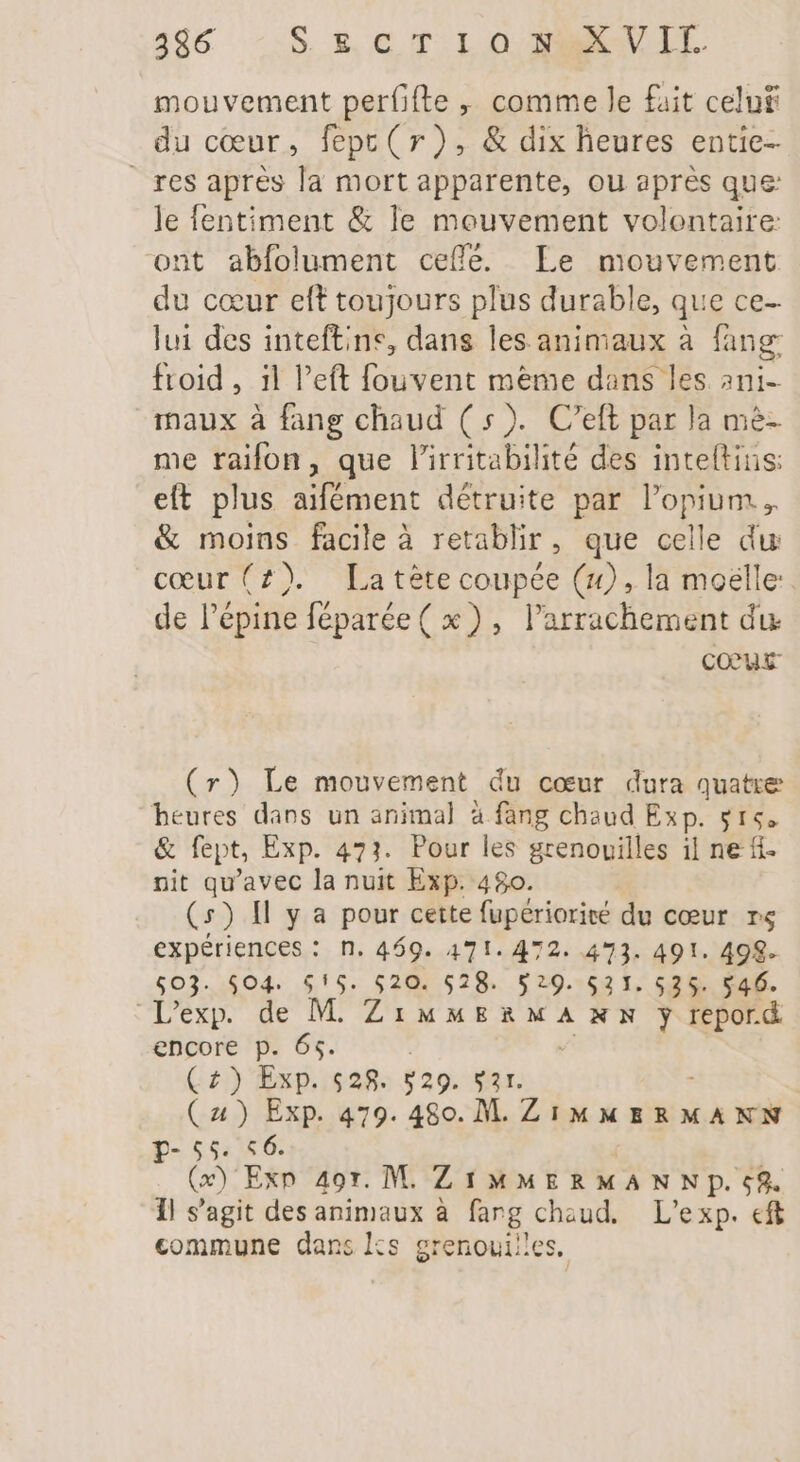mouvement perfifte ,, comme le fait celu£ du cœur, fepc(r), &amp; dix heures entie- res apres la mort apparente, ou après que: le fentiment &amp; le meuvement volontaire ont abfolument ceffe. Le mouvement du cœur eft toujours plus durable, que ce- lui des inteftine, dans les animaux à fang froid , il left fouvent meme dans les ani- maux à fang chaud ( 5). C'eft par la m&amp;- me raifon, que l'irritabilité des inteftins: eft plus aifément détruite par l'opium ,. &amp; moins facile à retablir, que celle du ceur(£). La tète coupée (x), la molle de l'épine féparée ( x), l'arrachement du. cocus (r) Le mouvement du cœur dura quatre heures dans un animal à fang chaud Exp. $15. &amp; fept, Exp. 471. Pour les grenouilles il ne f- nit qu'avec la nuit Exp. 480. (5) Il y a pour cette fupérioriré du cœur rs expériences : n. 469. 471. 472. 473. 491. 498. $03. $04. $!5. $20. $28. 5:9. $21. $525. $46. L'exp. de M. ZiuuERXMANN yj repord encore p. 65. (4) Exp. s28. $29. var. (2) Exp. 479. 480. M. al 4 à p- 55. «6. (2) Exp 497. M. LIMMERMANNP. c8. Il s'agit des animaux à farg chaud. L'exp. eft commune dans ks grenouilles,