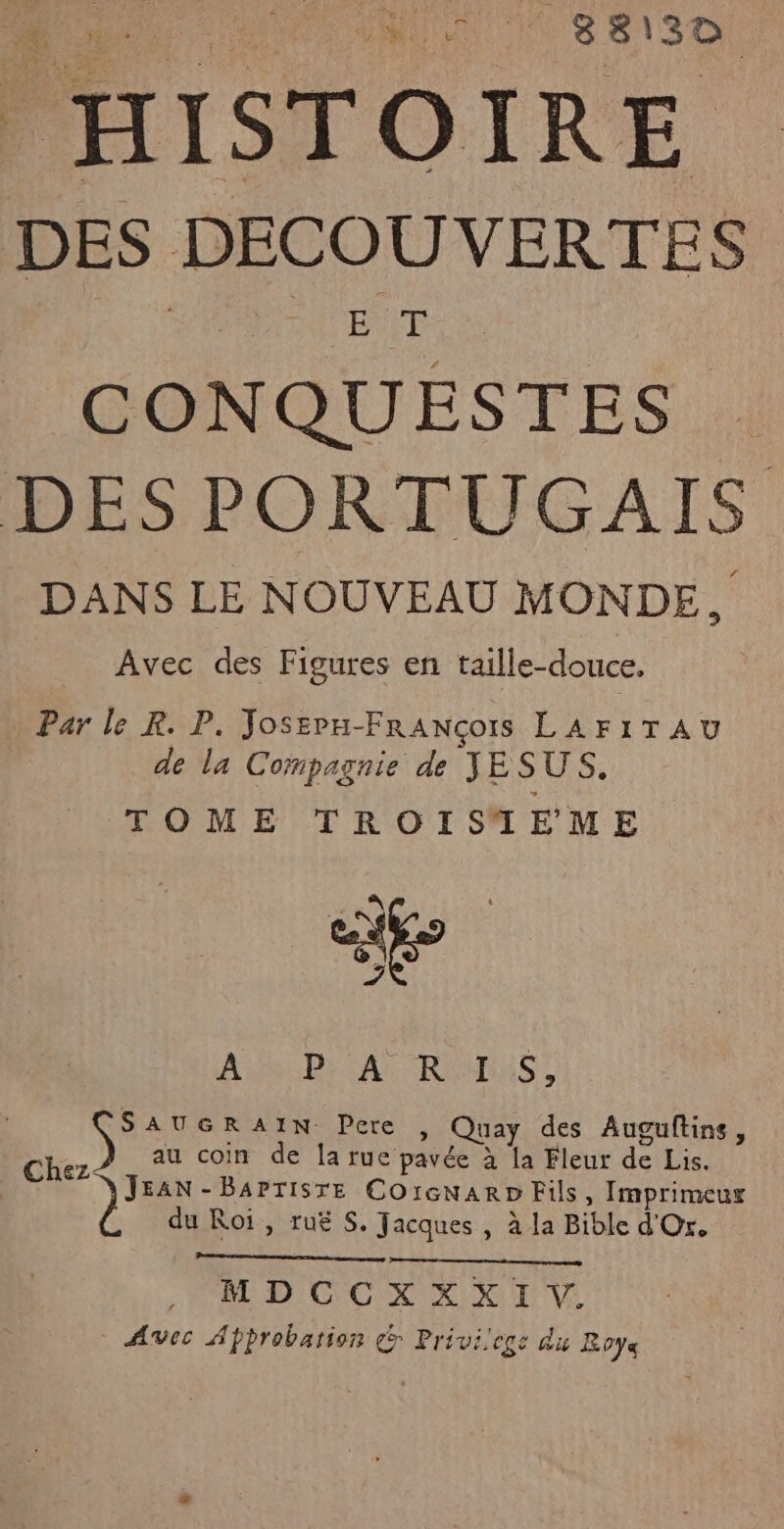 PHISTOIRE : DES DECOUVERTES CONQUESTES. DES PORTUGAIS DANS LE NOUVEAU MONDE, Avec des Figures en taille-douce. Par le R. P. Josepn-FrRANcots LAFITAU de la Compagnie de JESUS. TOME TROISTEME . o ; Re AS RD} CAT REMAS: SAUGRAIN Pere , Quay des Auguftins, Chez au coin de la rue pavée à la Fleur de Lis. | )' - BAPTISTE Co1cNARD Fils, Imprimeur du Roi, ruë S. Jacques , à la Bible d'Or. MDCCXXXI V. AVec Approbation &amp; Privilege du Roye