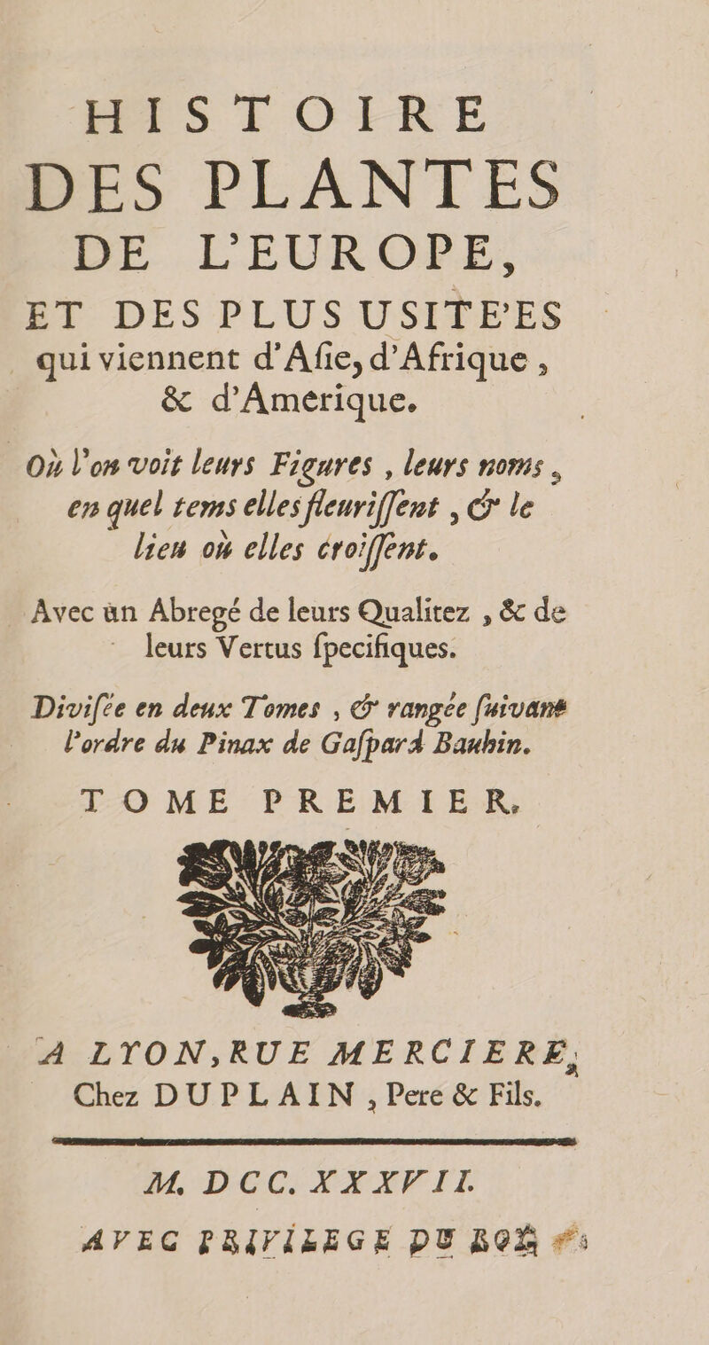 HISTOIRE PES PLANTES DE L'EUROPE, ET DES PLUS USITE'’ES qui viennent d’Afie, d'Afrique , &amp; d’Amerique. Où l'on voit leurs Figures , leurs noms, en quel tems elles fleurif[ert © le lien où elles croiffent. Avec ün Abregé de leurs Qualitez , &amp; de leurs Vertus fpecifiques. Divifce en deux Tomes , © rangée [uivans lordre du Pinax de Gafpar4 Banbin. TOME PREMIER, M, DCC. XXXVIL AVEC PRIVILEGE DU ROË #: