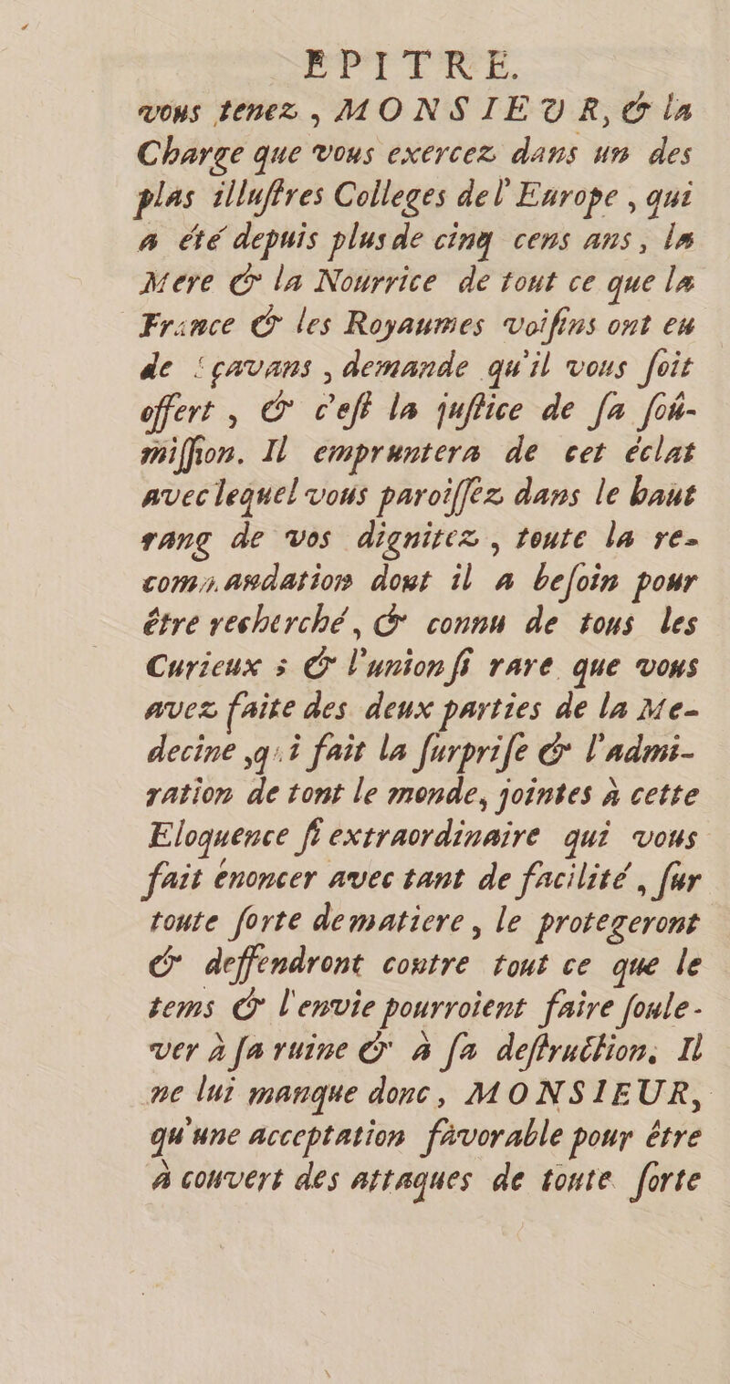 PPITIE. vous tenez , MONSIEUR, © la Charge que vous exercez dans un des plas illuffres Colleges del Enrope , qui à été depuis plus de cinq cens ans, Î# Mere C la Nourrice de tout ce que l# France © les Royaumes Voifins ont eu de ‘çavans , demande qu'il vous foit offert , © c’eff la juffice de [a fo4- miffion. Il empruntera de cet éclat AVEC lequel VOS paroifez dans le baut rang de vos dignirez, toute la re- coms. asdation dout il 4 beloin pour étre recherché, © connu de tous les Curieux 5 © l'union fi rare que vous avez faite des deux parties de la Me- decine ,g:.i fait La furprie GC l'admi- ration de tont le monde, jointes à cette Eloquence ft extraordinaire qui vous fait énoncer avec tant de facilité, [ur toute forte dematiere, le protegeront C deffendront contre tout ce que le tems C l'envie pourroient faire foule Ver à fa ruine © à [a deflruifion, Il ne lui manque donc, MONSIEUR, qu'une acceptation favorable pour être à convert des attaques de toute forte