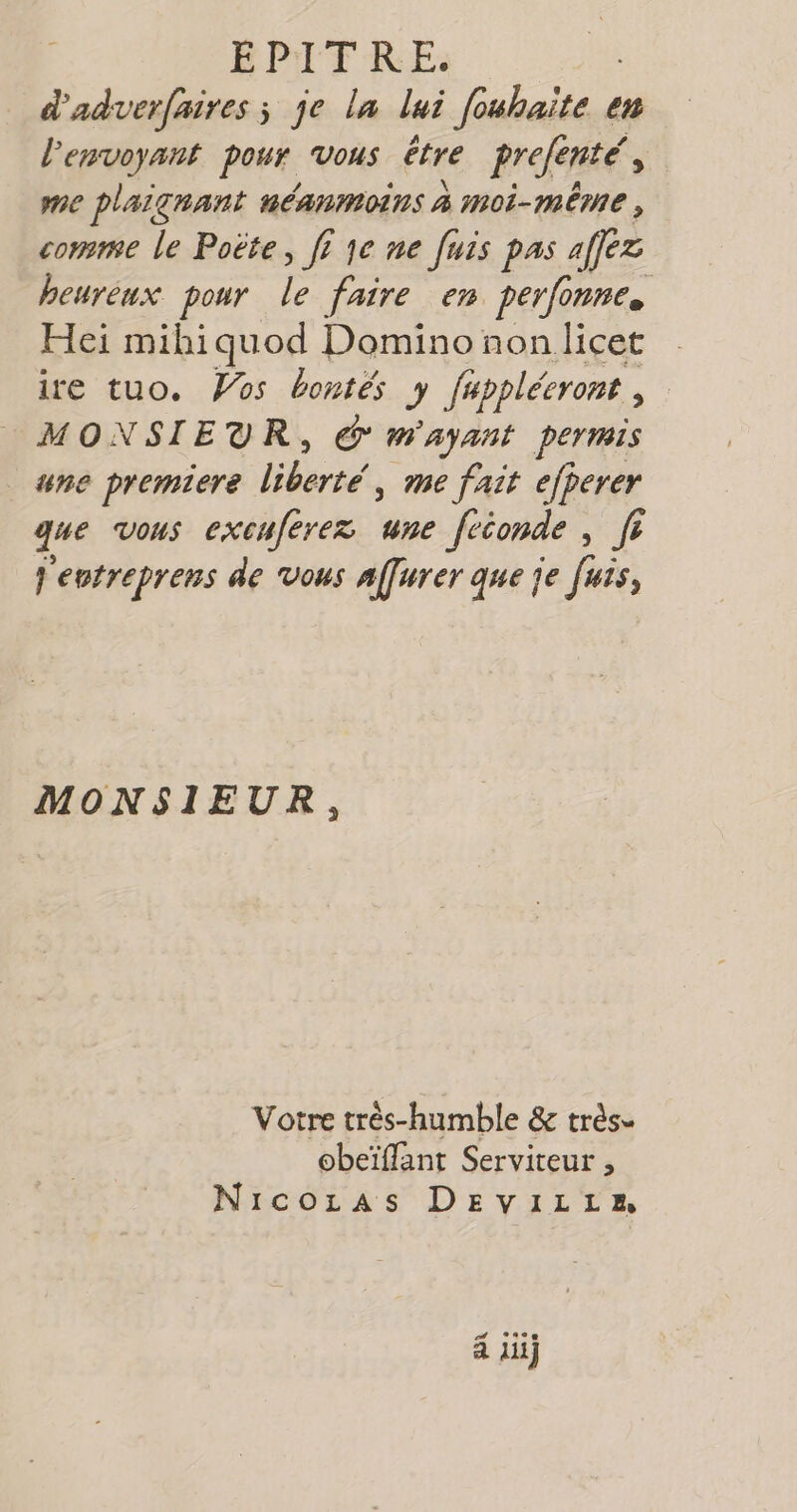 EPITF RE: d'adverfaires ; je la lui fouhaite en l'envoyant pour vous être prefenté, me plaignant AÉANMOINS À moi-même , comme le Poëte, fi je ne fuis pas afféz heurèux pour le faire en perfonne. Heï mihiquod Domino non licet ire tuo. Vos bontés y fappléeront MONSIEUR, &amp; m'AyANt permis une premiere liberté, me fait ejperer que vous excuferez ane feconde , fr j'entreprens de vous affurer que je fuis, MONSIEUR, Votre très-humble &amp; très. obeïflant Serviteur , Nicozas DEvVILiz 4 li