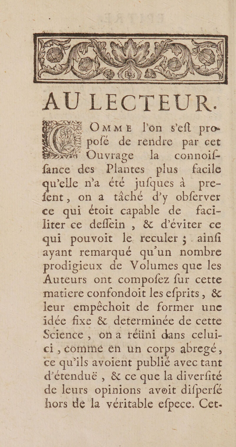 Yaae OMME l'on seft pros (Ce pofé de rendre par cet Die Ouvrage Ja connoif- fance des Plantes plus facile qu’elle n'a été juiques à à pre- fent, on a tâché d’y obferver ce qui étoit capable de faci- liter ce deflein , &amp; d'éviter ce qui pouvoit le reculer ; _ainfi ayant remarqué qu'un Su eS prodigieux de Volumes que les Auteurs ont compofez fur cette matiere confondoit les efprits, &amp; leur empêchoit de former une idée fixe &amp; determinée de cette Science , où 2 rétini dans celui- ci , Cominé éh un corps abregé, ce qu’ils avoient publié avec tant d’étenduë , &amp; ce que la diverfité de leurs opinions avoit difperfé hors dé la véritable efpece. Cet-