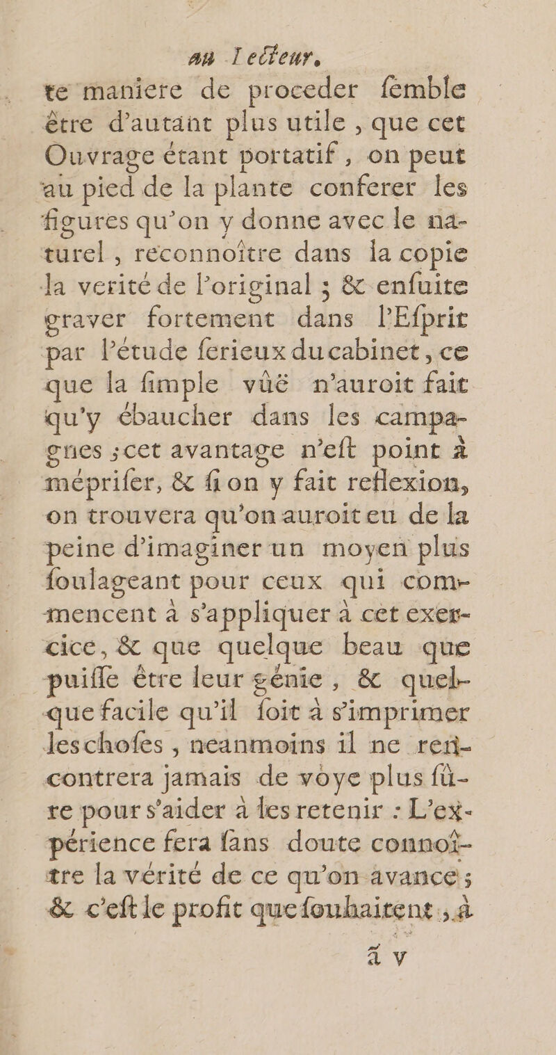 te maniere de proceder femble être d'autant plus utile , que cet Ouvrage étant portatif, on peut au pied de la plante conferer les figures qu’on y donne avec le na- tel , réconnoître dans Îa copie Ja verité de l’original ; &amp; enfuite graver fortement ie PEfprit par Pétude ferieux ducabinet, ce que la fimple vüë n'auroit Énée qu'y ébaucher dans Îles campa- gres ;cet avantage n’eft point à méprifer, &amp; fion y fait À on trouvera qu ‘onauroiteu de la peine d'imaginer un moyen plus foulageant pour ceux qui comr- mencent à s'appliquer à cet exer- cice, &amp; que quelque beau que puifle être leur génie , &amp; quel- que facile qu’il foit à simprimer Jeschofes , neanmoins il ne reri- contrera jamais de voye plus fü- re pour s’aider à des retenir : L'ex- périence fera fans doute connot- tre la vérité de ce qu'on avance; &amp; c'eft le profit quefouhaitent., à A
