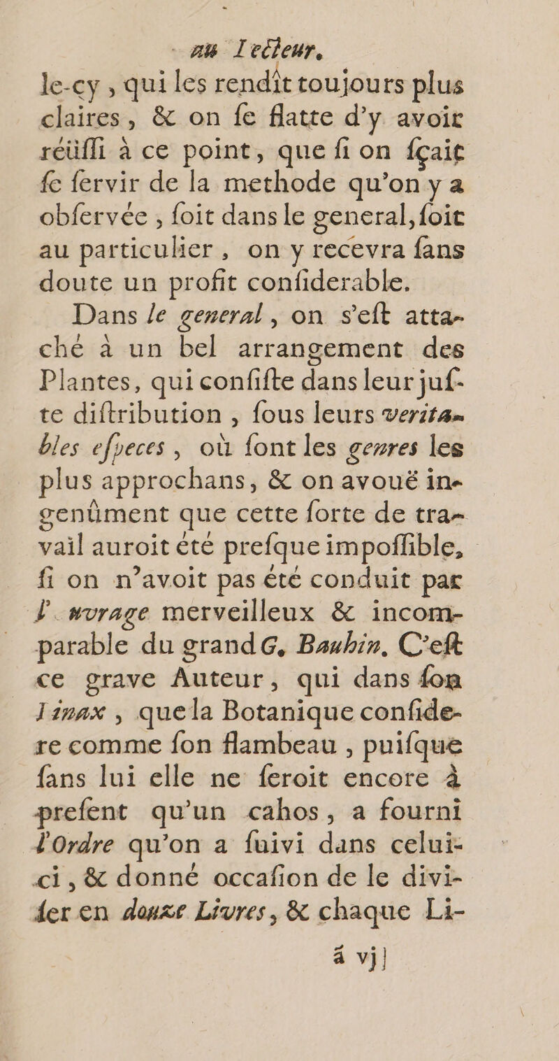 - AB Lecleur, le-cy , qui les rendit toujours plus claires, &amp; on fe flatte d’y avoir réüfli à ce point, que fi on fçait fe fervir de la methode qu’on y a obfervée , foit dansle general, foit au particulier, on y recevra fans doute un profit confiderable. Dans /e general, on s'eft atta- ché à un bel arrangement des Plantes, qui confifte dans leur juf- te diftribution , fous leurs veritan bles efyeces , où font les genres les plus approchans, &amp; on avouë in- genüment que cette forte de tra- vail auroit été prefque impoffible, fi on n’avoit pas été conduit par Fuvrage merveilleux &amp; incom- parable du grandG, Bauhin, C'’eft ce grave Auteur, qui dans {om Jinax , quela Botanique confide- re comme fon flambeau , puifque fans lui elle ne feroit encore à prefent qu'un cahos, a fourni l'Ordre qu'on a fuivi dans celui- ci, &amp; donné occafion de le divi- der en douze Livres, &amp; chaque Li- à vi