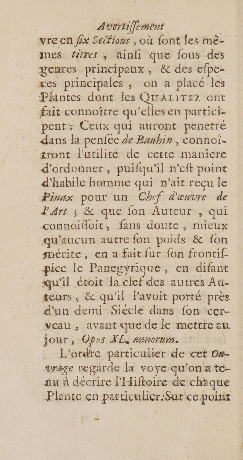 vre en fx Seéfions , où font {es mê- mes res, ainfi que fous des genres principaux, &amp; des efpe- ces principales ; on a placé les Plantes dont les QUALITEZ ont fait connoître qu elles en partici- pent: Ceux qui auront penetré dans la penfee de Banbhin , connoî. tront l'utilité de cette maniere _ d’ordonner, puifqu’ il n’eft point d’habile homme qui n'ait reçu le Pinnx pour un Chef. d'œuvre de d'art ; &amp; que fon Auteur , qui connoifloit, fans doute , mieux qu aucun autre fon poids &amp; fon mérite, en a fait fur fon frontif- pice le Panegyrique, en difant qu'il ctoit la tbe autres Au- teurs, &amp; qu'il lavoit porte près d’un demi Siécle dans fon cer- veau , avant qué de le mettre au. jour, Oprs XL, arnorm. L'ordre particulier de cet O#- “vrAge regarde la voye qu'’ona te- nu à décrire lHiftoire de chaque Plante en particulier-Sur ce point : .