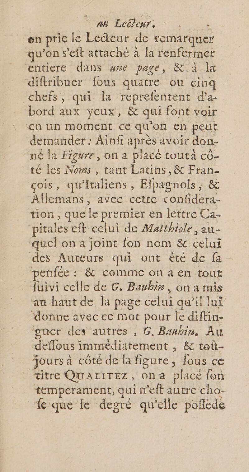 au Leéleur. on prie le Lecteur de remarquer qu'ons ’eft attaché à la renfermer entiere dans we page, &amp;.à la diftribuer fous quatre ou cinq chefs, qui la reprefentent d’a- bord aux yeux, &amp; qui font voir €n un moment ce qu on en peut demander : Ainfi après avoir don- né la Figure, on a placé toutà cô- té les Nows, tant Latins, &amp; hs çois, qu'italiens , Efpagnols, &amp; Allemans, avec cette confidera- tion, que le premier en lettre Ca- pitales eft celui de Mutthiole , au- ‘quel on a joint fon nom &amp;c 3e des Auteurs qui ont été de fa penfée : &amp; comme on a en tout {uivi celle de G. Baubir, on a mis au haut de la page celui qu’il lui donne avec ce mot pour le diftin- guer des autres , G, Bawbin, Au deflous immédiatement , &amp; toû- oursa côté de la figure, fous ce titre QUALITEZ, onà placé fon temperament, quin ft autre cho- Le que le degré qu’elle poiléde
