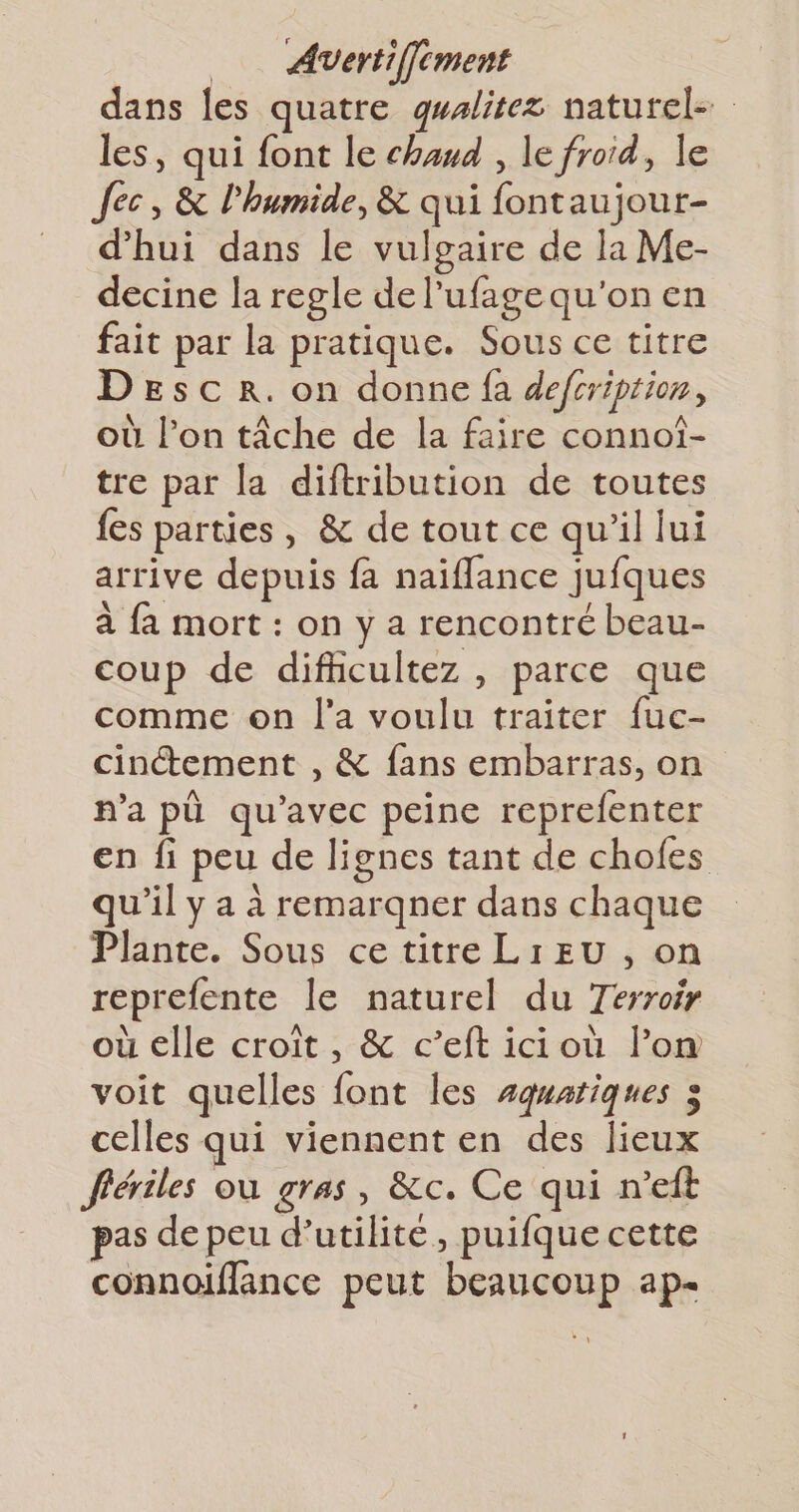 _ Avertiffcment dans les quatre gwalitez naturel- les, qui font le chaud , le froid, le Jec, &amp; l'humide, &amp; qui fontaujour- d’hui dans le vulgaire de la Me- decine la regle de l’ufage qu'on en fait par la pratique. Sous ce titre Desc r. on donne fa defcription, où l’on tâche de la faire connoî- tre par la diftribution de toutes fes parties, &amp; de tout ce qu'il lui arrive depuis fa naïffance jufques à fa mort : on y a rencontré beau- coup de difhicultez , parce que comme on l’a voulu traiter fuc- cinctement , &amp; fans embarras, on n’a pù qu'avec peine reprefenter en fi peu de lignes tant de chofes qu'il y a à remargner dans chaque Plante. Sous ce titre Li EU , on reprefente le naturel du Terroir où elle croît , &amp; c’eft ici où l’om voit quelles font les #qwatiques 3 celles qui viennent en des lieux fériles où gras, &amp;c. Ce qui n’eft pas de peu d'utilité, puifque cette connoiflance peut beaucoup ap-