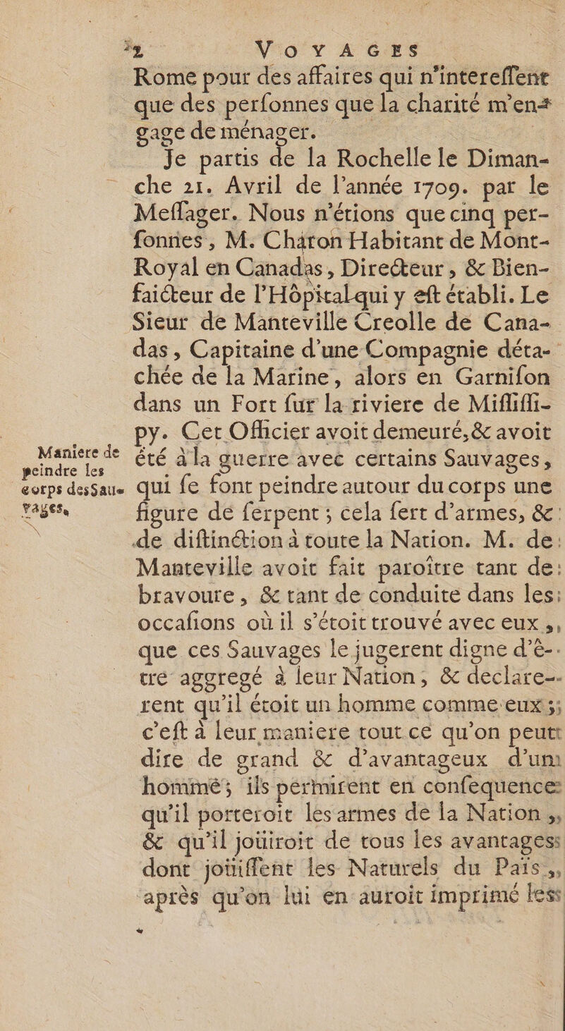 Maniere de peindre les corps desSatie payes À VN°O'Y LACS. Rome pour des affaires qui n’intereffenr que des perfonnes que la charité m'en: gage de ménager. | Je partis de la Rochelle le Diman- che 21. Avril de l’année 1709. par le Meflager. Nous n’étions que cinq per- fonnes , M. Chäron Habitant de Mont- Royal en Canadas ,; Directeur, &amp; Bien- faicteur de l'Hôpital qui y eft établi. Le Sieur de Manteville Creolle de Cana- das , Capitaine d’une Compagnie déta- chée de la Marine, alors en Garnifon dans un Fort fur la riviere de Mififli- py. Cet Ofhcier avoit demeuré,&amp; avoit êté à la guerre avec certains Sauvages, qui fe font peindre autour du corps une figure de ferpent ; cela fert d’armes, &amp;: de diftinétion à toute la Nation. M. de: Manteville avoit fait paroïtre tant de: bravoure, &amp; tant de conduite dans les: occafions où il s’étoit trouvé avec eux, que ces Sauvages le jugerent digne d’e-. tre aggregé à leur Nation, &amp; declare-- rent qu’il étoit un homme comme eux ;; c'eft à leur maniere tout ce qu’on peut dire de grand &amp; d’avantageux d’um hommé; ils permurent en confequencez qu’il porteroit les armes dé la Nation ;, &amp; qu’il joüiroit de tous les avantages: dont joiiffent les Naturels du Païs., après qu'on lui en auroit imprimé less +