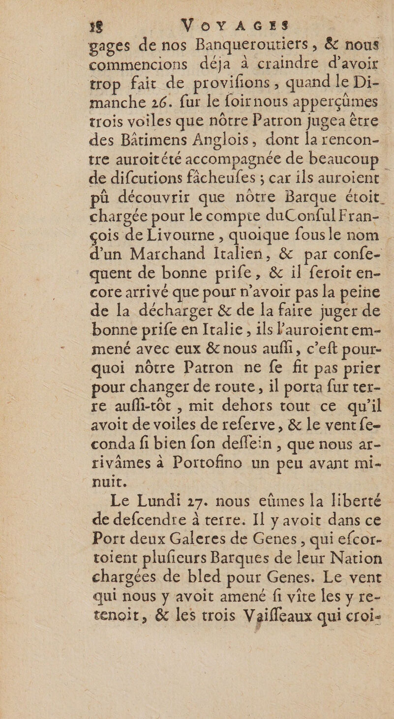 gages de nos Banqueroutiers, &amp; nous commencions déja à craindre d’avoir trop fair de provifions , quand le Di- manche 26. fur le foirnous apperçümes trois voiles que nôtre Patron jugea être des Bâtimens Anglois, dont la rencon- tre auroitété accompagnée de beaucoup de difcutions fâcheufes ; car ils auroient pû découvrir que nôtre Barque étoit. chargée pour le compte duConfulFran- çois de Livourne, our fous le nom d’un Marchand Italien, &amp; par confe- quent de bonne prife, &amp; il feroit en- core arrivé que pour n'avoir pas la peine de la décharger &amp; de la faire juger de bonne prife en Italie, ils Pauroient em- mené avec eux &amp; nous aufli, c’eft pour- quoi nôtre Patron ne fe fit pas prier pour changer de route, il porta fur ter- re aufli-tôt , mit dehors tout ce qu’il avoit de voiles de referve, &amp; le vent fe- cond fi bien fon deflein , que nous ar- rivâmes à Portofino un peu avant mi- nuit, Le Lundi 27. nous eümes la liberté de defcendre à terre. Il yavoit dans ce Port deux Galeres de Genes , qui efcor- toient plufieurs Barques de leur Nation chargées de bled pour Genes. Le vent qui nous y avoit amené fi vite les y re- tenoit, &amp; les trois Vaifleaux qui croi-