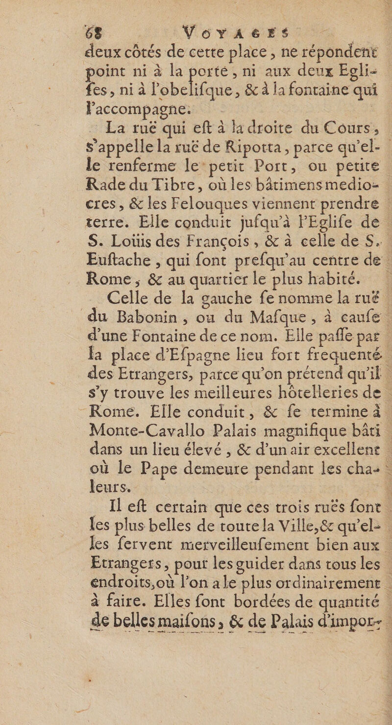 6. Voyraers deux côtés de cette place , ne répondent point ni à la porté, ni aux deux Egli- fes, ni à bee ,; &amp; À la fontaine qui Paccompagne. | La rue qui eft à 1 droite du Cours, s'appelle la ruë de Ripotta, parce qu'el- le renferme le” petit Port, ou petite Rade du Tibre, où les bâtimensmedioz cres, &amp; les Felouques viennent prendre terre. Elle conduit jufqu'à FEglife de : S. Loüis des François , &amp; à celle de S.. Euftache , qui font prefqu’au centre de : Rome ; &amp; au quartier le plus habité. . Celle de la gauche fe nomme la rué | du Babonin, où du Mafque , à caufe. d’une Fontaine de ce nom. Elle pañle par la place d'Efpagne lieu fort frequenté des Etrangers, parce qu'on prétend qu'il s’y trouve les meilleures hôtelleries de . - Rome. Elle conduit, &amp; fe termine à. Monte-Cavallo Palais magnifique bâti | dans un lieu élevé , &amp; d’un air excellent où le Pape demeure pendant les cha: … leurs. | | 74 _ Il eft certain que ces trois ruës font . les plus belles de toute la Ville,&amp; qu'el- les fervent merveilleufement bien aux . Etrangers, pout les guider dans tous les éndroits,où l’on a le plus ordinairement . à faire. Elles font bordées de quantité de belles maifons, &amp; de Palais d'impor- |