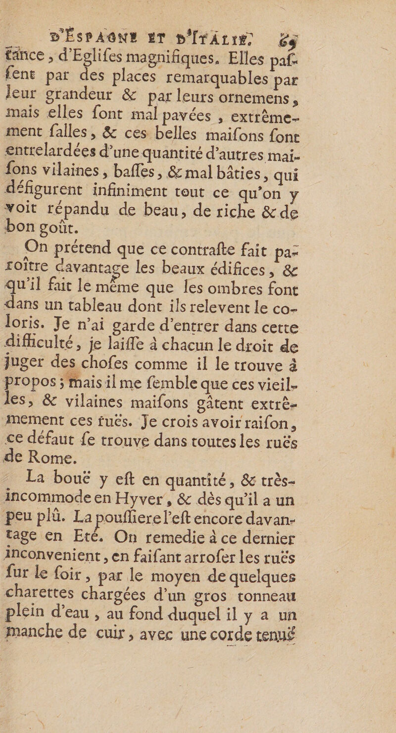 tance , d'Eglifes magnifiques. Elles paf- fent par des places remarquables par leur grandeur &amp; par leurs ornemens, mais elles font mal pavées , extrême. ment falles, &amp; ces belles maifons font entrelardées d’une quantité d’autres mai- fons vilaines , bafles, &amp; mal bâties, qui défigurent infiniment tout ce qu’on y Yoit répandu de beau, de riche &amp;de bon goût. On prétend que ce contrafte fait paz roître davantage les beaux édifices, &amp; qu'il fait le même que les ombres font dans un tableau dont ils relevent le co- Jloris. Te n’ai garde d'entrer dans cette difficulté, je laiffe à chacun le droit de juger des chofes comme il le trouve à propos ; mais il me femble que ces vieil. les, &amp; vilaines maifons gâtent extrè- mement ces fuës. Je crois avoir raifon, ce défaut fe trouve dans toutes les ruës de Rome. La bouë y eft en quantité, &amp; très- incommode en Hyver, &amp; dès qu'il a un peu plü. La poufliere l’eft encore davan- tage en Eté. On remedie à ce dernier inconvenient , en faifant arrofer Les ruës ur Le foir, par le moyen de quelques charettes chargées d’un gros tonneau plein d’eau , au fond duquel il y a un manche de cuir, avec une corde tenué