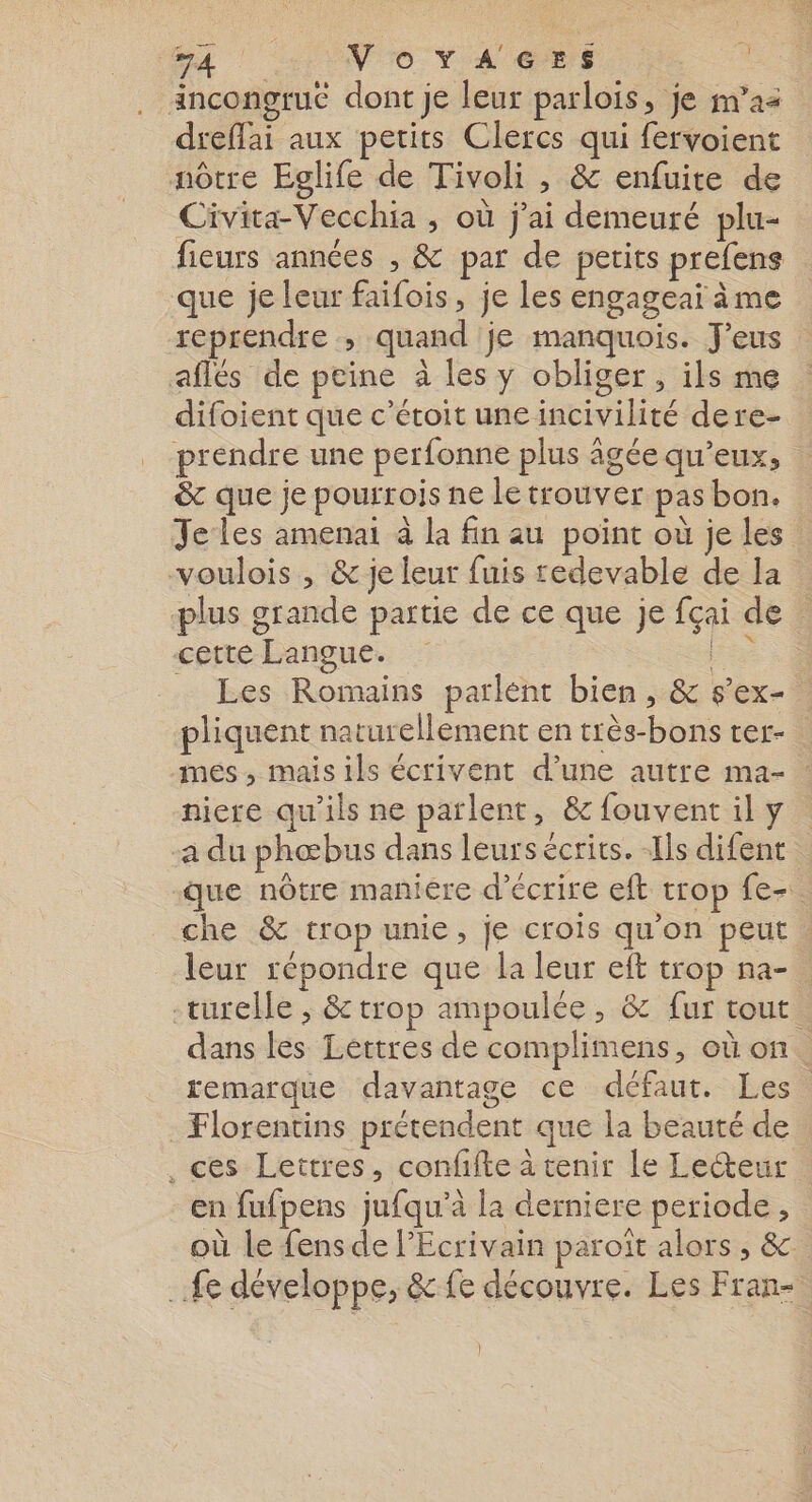 ‘aa ! «No YA GES À ancongru£ dont je leur parlois, je m'as dreffai aux petits Clercs qui fervoient nôtre Eglife de Tivoli , &amp; enfuite de Civita-Vecchia , où j'ai demeuré plu- fieurs années , &amp; par de petits prefens que je leur faifois, je les engageai ème reprendre , quand je manquois. Jeus aflés de peine à les y obliger, ils me difoient que c’étoit une incivilité dere-. prendre une perfonne plus âgée qu'eux, &amp; que je pourrois ne le trouver pas bon. Je les amenai à la fin au point où je les voulois , &amp; je leur fuis redevable de la plus grande partie de ce que je fçai de cette Langue. ir Les Romains parlent bien, &amp; s’ex- pliquent natur ellement en très-bons ter- mes, mais ils écrivent d’une autre ma- niere qu'ils ne parlent, &amp; fouvent il y a du phœbus dans leurs écrits. -Ils difent que nôtre maniére d'écrire eft trop fe-. che &amp; trop unie, je crois qu'on peut. leur répondre que la leur eft trop na-. -turelle ; &amp; trop ampoulée, &amp; fur tout. dans les Lettres de complimens, où on. remarque davantage ce défaut. Les. Florentins prétendent que la beauté de ces Lettres, confifte à tenir le Lecteur en fufpens jufqu’à la derniere periode, où le fens de l’Ecrivain paroît alors , &amp;. fe développe, &amp;fe découvre. Les Fran- |