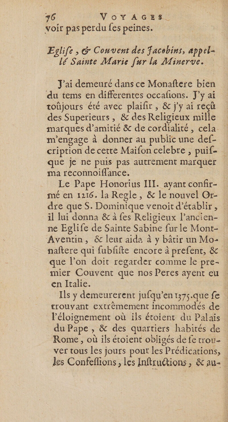 voir pas perdu fes peines. Eglife , G Couvent des acebins, appel- lé Sainte Marie [ur la Minerve. J'ai demeuré dans ce Monaftere bien du tems en differentes occafions. J'y ai toûjours été avec plaifir , &amp; j'y ai reçü des Superieurs , &amp; des Religieux mille marques d'amitié &amp; de cordialité, cela m'engage à donner au public une def- cription de cette Maifon celebre , puif- que je ne puis pas autrement marquer ma reconnoiffance. Le Pape Honorius III. ayant confir- mé en 1216. la Regle, &amp; le nouvel Or- dre que S. Dominique venoit d'établir, il lui donna &amp; à fes Religieux l’ancien- ne Eglife de Sainte Sabine fur le Mont- Aventin, &amp; leur aida à y bâtir un Mo- naftere qui fubfifte encore à prefent, &amp; que l’on doit regarder comme le pre- mier Couvent que nos Peres ayent eu en Italie. | Ils y demeurerent jufqu’en t375.que fe trouvant extrèmement incommodés de l'éloignement où ils étoient du Palais du Pape , &amp; des quartiers habités de Rome , où ils étoient obligés de fe trou- ver tous les jours pout Les Prédications, Jes Confeflions, les Inftruétions, &amp; au